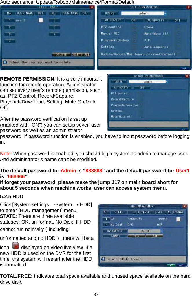 33     Auto sequence, Update/Reboot/Maintenance/Format/Default.     REMOTE PERMISSION: It is a very important function for remote operation. Administrator can set every user’s remote permission, such as: PTZ Control, Record/Capture, Playback/Download, Setting, Mute On/Mute Off.  After the password verification is set up (marked with “ON”) you can setup seven user password as well as an administrator password. If password function is enabled, you have to input password before logging in.   Note: When password is enabled, you should login system as admin to manage user. And administrator’s name can’t be modified.  The default password for Admin is “888888” and the default password for User1 is “666666”. If forget your password, please make the jump J17 on main board short for about 5 seconds when machine works, user can access system menu. 5.2.5 HDD Click [System settings →System → HDD] to enter [HDD management] menu. STATE: There are three available statuses: OK, un-format, No Disk. If HDD cannot run normally（including unformatted and no HDD）, there will be a icon    displayed on video live view. If a new HDD is used on the DVR for the first time, the system will restart after the HDD is formatted.  TOTAL/FREE: Indicates total space available and unused space available on the hard drive disk. 