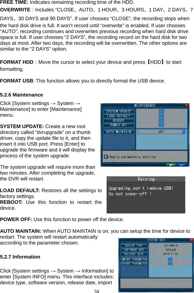 34      FREE TIME: Indicates remaining recording time of the HDD. OVERWRITE：Includes “CLOSE、AUTO、1 HOUR、3 HOURS、1 DAY、2 DAYS、7 DAYS、30 DAYS and 90 DAYS”. If user chooses “CLOSE”, the recording stops when the hard disk drive is full. It won’t record until “overwrite” is enabled. If user chooses “AUTO”, recording continues and overwrites previous recording when hard disk drive space is full. If user chooses “2 DAYS”, the recording record on the hard disk for two days at most. After two days, the recording will be overwritten. The other options are similar to the “2 DAYS” option.  FORMAT HDD：Move the cursor to select your device and press【HDD】to start formatting.   FORMAT USB: This function allows you to directly format the USB device.  5.2.6 Maintenance Click [System settings → System → Maintenance] to enter [Maintenance] menu.   SYSTEM UPDATE: Create a new root directory called “dvrupgrade” on a thumb driver, copy the update file to it, and then insert it into USB port. Press [Enter] to upgrade the firmware and it will display the process of the system upgrade.  The system upgrade will require more than two minutes. After completing the upgrade, the DVR will restart.  LOAD DEFAULT: Restores all the settings to factory settings. REBOOT:  Use this function to restart the device.  POWER OFF: Use this function to power off the device.  AUTO MAINTAIN: When AUTO MAINTAIN is on, you can setup the time for device to restart. The system will restart automatically according to the parameter chosen.  5.2.7 Information  Click [System settings → System → Information] to enter [System INFO] menu. This interface includes: device type, software version, release date, import 