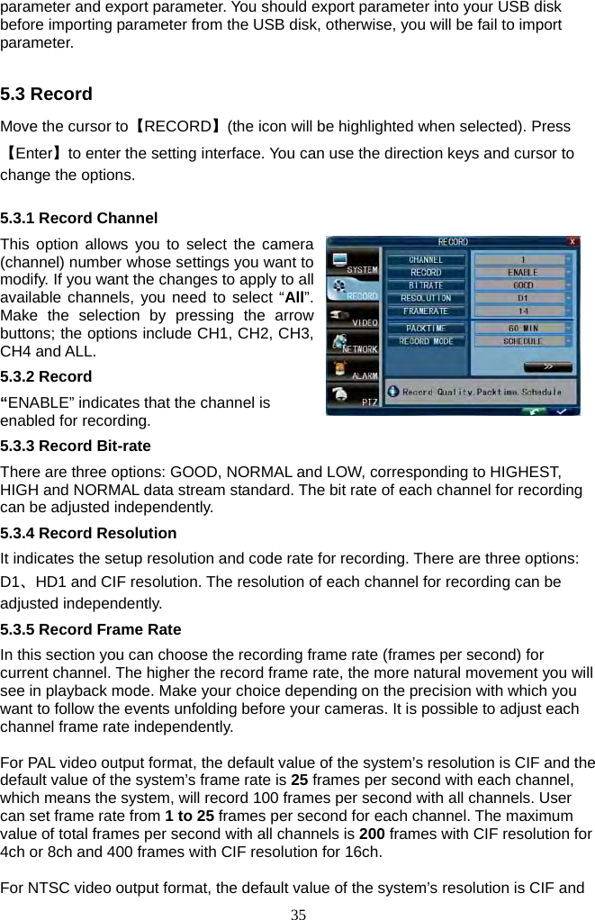 35     parameter and export parameter. You should export parameter into your USB disk before importing parameter from the USB disk, otherwise, you will be fail to import parameter.  5.3 Record Move the cursor to【RECORD】(the icon will be highlighted when selected). Press【Enter】to enter the setting interface. You can use the direction keys and cursor to change the options.  5.3.1 Record Channel This option allows you to select the camera (channel) number whose settings you want to modify. If you want the changes to apply to all available channels, you need to select “All”. Make the selection by pressing the arrow buttons; the options include CH1, CH2, CH3, CH4 and ALL. 5.3.2 Record “ENABLE” indicates that the channel is enabled for recording. 5.3.3 Record Bit-rate There are three options: GOOD, NORMAL and LOW, corresponding to HIGHEST, HIGH and NORMAL data stream standard. The bit rate of each channel for recording can be adjusted independently.   5.3.4 Record Resolution It indicates the setup resolution and code rate for recording. There are three options: D1、HD1 and CIF resolution. The resolution of each channel for recording can be adjusted independently.   5.3.5 Record Frame Rate In this section you can choose the recording frame rate (frames per second) for current channel. The higher the record frame rate, the more natural movement you will see in playback mode. Make your choice depending on the precision with which you want to follow the events unfolding before your cameras. It is possible to adjust each channel frame rate independently.    For PAL video output format, the default value of the system’s resolution is CIF and the default value of the system’s frame rate is 25 frames per second with each channel, which means the system, will record 100 frames per second with all channels. User can set frame rate from 1 to 25 frames per second for each channel. The maximum value of total frames per second with all channels is 200 frames with CIF resolution for 4ch or 8ch and 400 frames with CIF resolution for 16ch.  For NTSC video output format, the default value of the system’s resolution is CIF and 