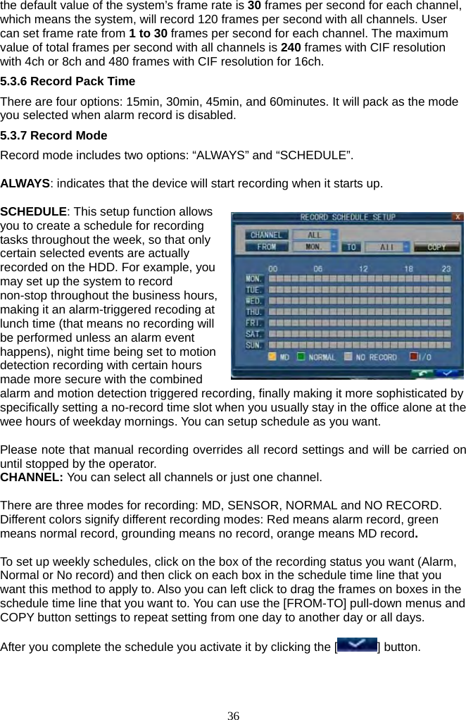 36     the default value of the system’s frame rate is 30 frames per second for each channel, which means the system, will record 120 frames per second with all channels. User can set frame rate from 1 to 30 frames per second for each channel. The maximum value of total frames per second with all channels is 240 frames with CIF resolution with 4ch or 8ch and 480 frames with CIF resolution for 16ch.   5.3.6 Record Pack Time There are four options: 15min, 30min, 45min, and 60minutes. It will pack as the mode you selected when alarm record is disabled. 5.3.7 Record Mode Record mode includes two options: “ALWAYS” and “SCHEDULE”.  ALWAYS: indicates that the device will start recording when it starts up.  SCHEDULE: This setup function allows you to create a schedule for recording tasks throughout the week, so that only certain selected events are actually recorded on the HDD. For example, you may set up the system to record non-stop throughout the business hours, making it an alarm-triggered recoding at lunch time (that means no recording will be performed unless an alarm event happens), night time being set to motion detection recording with certain hours made more secure with the combined alarm and motion detection triggered recording, finally making it more sophisticated by specifically setting a no-record time slot when you usually stay in the office alone at the wee hours of weekday mornings. You can setup schedule as you want.  Please note that manual recording overrides all record settings and will be carried on until stopped by the operator.   CHANNEL: You can select all channels or just one channel.  There are three modes for recording: MD, SENSOR, NORMAL and NO RECORD. Different colors signify different recording modes: Red means alarm record, green means normal record, grounding means no record, orange means MD record.  To set up weekly schedules, click on the box of the recording status you want (Alarm, Normal or No record) and then click on each box in the schedule time line that you want this method to apply to. Also you can left click to drag the frames on boxes in the schedule time line that you want to. You can use the [FROM-TO] pull-down menus and COPY button settings to repeat setting from one day to another day or all days.  After you complete the schedule you activate it by clicking the [ ] button.  