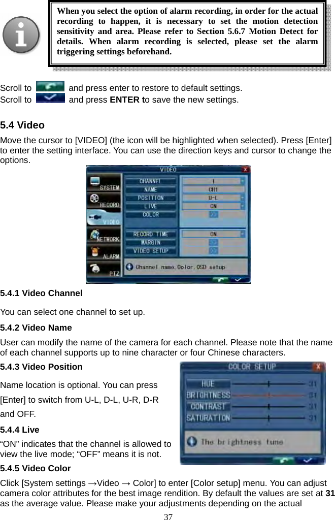 37       Scroll to    and press enter to restore to default settings. Scroll to   and press ENTER to save the new settings.    5.4 Video Move the cursor to [VIDEO] (the icon will be highlighted when selected). Press [Enter] to enter the setting interface. You can use the direction keys and cursor to change the options.   5.4.1 Video Channel You can select one channel to set up. 5.4.2 Video Name User can modify the name of the camera for each channel. Please note that the name of each channel supports up to nine character or four Chinese characters. 5.4.3 Video Position Name location is optional. You can press [Enter] to switch from U-L, D-L, U-R, D-R and OFF. 5.4.4 Live “ON” indicates that the channel is allowed to view the live mode; “OFF” means it is not. 5.4.5 Video Color Click [System settings →Video → Color] to enter [Color setup] menu. You can adjust camera color attributes for the best image rendition. By default the values are set at 31 as the average value. Please make your adjustments depending on the actual When you select the option of alarm recording, in order for the actual recording to happen, it is necessary to set the motion detection sensitivity and area. Please refer to Section 5.6.7 Motion Detect for details. When alarm recording is selected, please set the alarm triggering settings beforehand.   