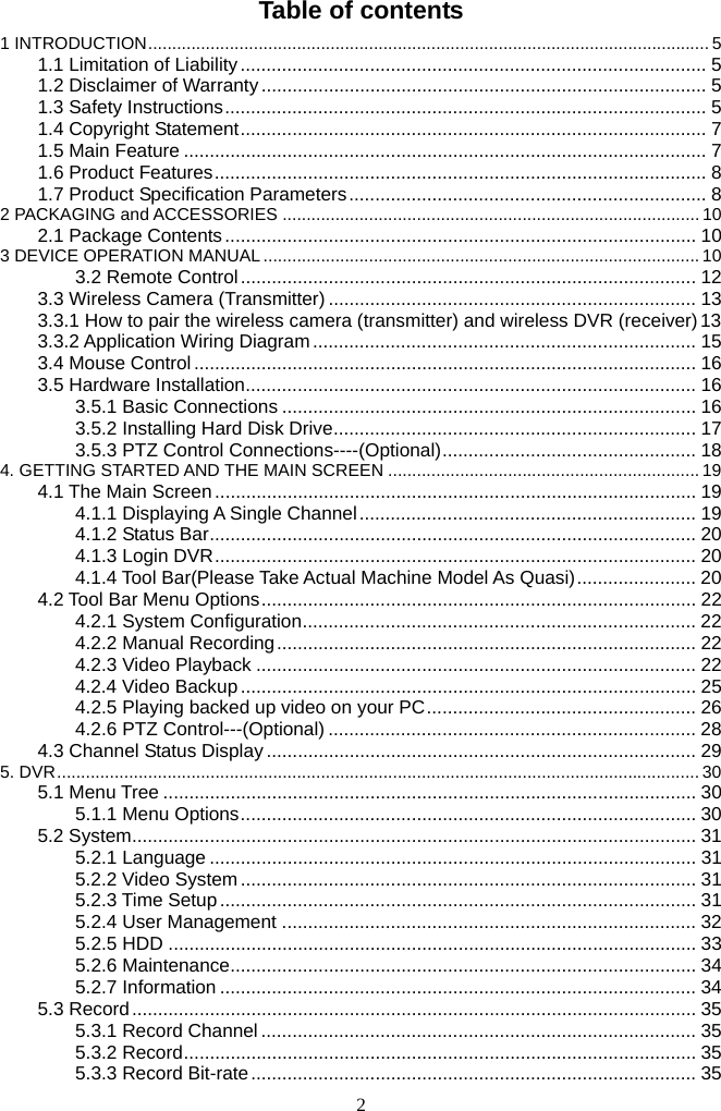 2     Table of contents 1 INTRODUCTION..................................................................................................................... 51.1 Limitation of Liability.......................................................................................... 51.2 Disclaimer of Warranty ...................................................................................... 51.3 Safety Instructions............................................................................................. 51.4 Copyright Statement.......................................................................................... 71.5 Main Feature ..................................................................................................... 71.6 Product Features............................................................................................... 81.7 Product Specification Parameters..................................................................... 82 PACKAGING and ACCESSORIES ....................................................................................... 102.1 Package Contents........................................................................................... 103 DEVICE OPERATION MANUAL ........................................................................................... 103.2 Remote Control........................................................................................ 123.3 Wireless Camera (Transmitter) ....................................................................... 133.3.1 How to pair the wireless camera (transmitter) and wireless DVR (receiver)133.3.2 Application Wiring Diagram.......................................................................... 153.4 Mouse Control ................................................................................................. 163.5 Hardware Installation....................................................................................... 163.5.1 Basic Connections ................................................................................ 163.5.2 Installing Hard Disk Drive...................................................................... 173.5.3 PTZ Control Connections----(Optional)................................................. 184. GETTING STARTED AND THE MAIN SCREEN ................................................................. 194.1 The Main Screen ............................................................................................. 194.1.1 Displaying A Single Channel................................................................. 194.1.2 Status Bar.............................................................................................. 204.1.3 Login DVR............................................................................................. 204.1.4 Tool Bar(Please Take Actual Machine Model As Quasi)....................... 204.2 Tool Bar Menu Options.................................................................................... 224.2.1 System Configuration............................................................................ 224.2.2 Manual Recording................................................................................. 224.2.3 Video Playback ..................................................................................... 224.2.4 Video Backup........................................................................................ 254.2.5 Playing backed up video on your PC.................................................... 264.2.6 PTZ Control---(Optional) ....................................................................... 284.3 Channel Status Display ................................................................................... 295. DVR...................................................................................................................................... 305.1 Menu Tree ....................................................................................................... 305.1.1 Menu Options........................................................................................ 305.2 System............................................................................................................. 315.2.1 Language .............................................................................................. 315.2.2 Video System........................................................................................ 315.2.3 Time Setup............................................................................................ 315.2.4 User Management ................................................................................ 325.2.5 HDD ...................................................................................................... 335.2.6 Maintenance.......................................................................................... 345.2.7 Information ............................................................................................ 345.3 Record............................................................................................................. 355.3.1 Record Channel .................................................................................... 355.3.2 Record................................................................................................... 355.3.3 Record Bit-rate...................................................................................... 35
