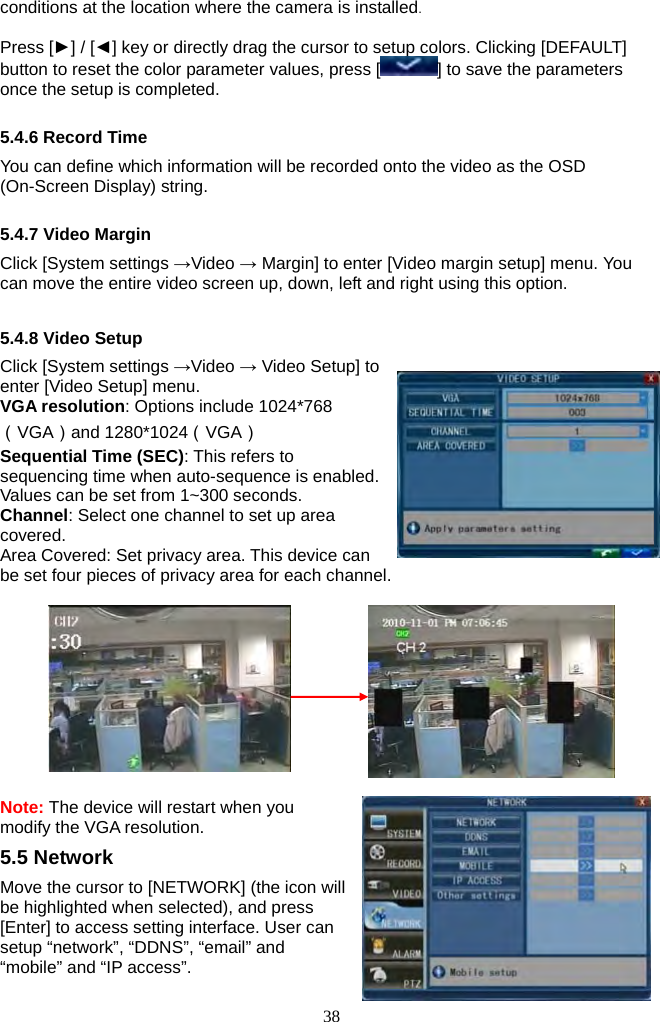 38     conditions at the location where the camera is installed.  Press [►] / [◄] key or directly drag the cursor to setup colors. Clicking [DEFAULT] button to reset the color parameter values, press [ ] to save the parameters once the setup is completed.  5.4.6 Record Time You can define which information will be recorded onto the video as the OSD (On-Screen Display) string.  5.4.7 Video Margin Click [System settings →Video → Margin] to enter [Video margin setup] menu. You can move the entire video screen up, down, left and right using this option.  5.4.8 Video Setup Click [System settings →Video → Video Setup] to enter [Video Setup] menu. VGA resolution: Options include 1024*768（VGA）and 1280*1024（VGA）  Sequential Time (SEC): This refers to sequencing time when auto-sequence is enabled. Values can be set from 1~300 seconds. Channel: Select one channel to set up area covered. Area Covered: Set privacy area. This device can be set four pieces of privacy area for each channel.    Note: The device will restart when you modify the VGA resolution. 5.5 Network Move the cursor to [NETWORK] (the icon will be highlighted when selected), and press [Enter] to access setting interface. User can setup “network”, “DDNS”, “email” and “mobile” and “IP access”.  