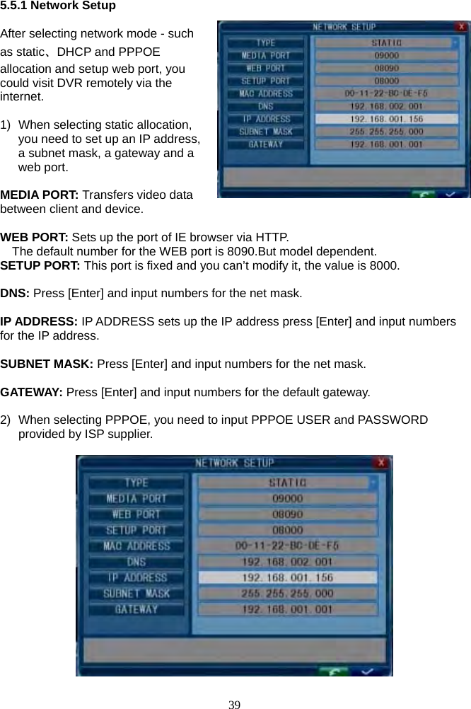 39      5.5.1 Network Setup  After selecting network mode - such as static、DHCP and PPPOE allocation and setup web port, you could visit DVR remotely via the internet.  1)  When selecting static allocation, you need to set up an IP address, a subnet mask, a gateway and a web port.   MEDIA PORT: Transfers video data between client and device.  WEB PORT: Sets up the port of IE browser via HTTP.     The default number for the WEB port is 8090.But model dependent. SETUP PORT: This port is fixed and you can’t modify it, the value is 8000.  DNS: Press [Enter] and input numbers for the net mask.  IP ADDRESS: IP ADDRESS sets up the IP address press [Enter] and input numbers for the IP address.  SUBNET MASK: Press [Enter] and input numbers for the net mask.  GATEWAY: Press [Enter] and input numbers for the default gateway.  2)  When selecting PPPOE, you need to input PPPOE USER and PASSWORD provided by ISP supplier.      