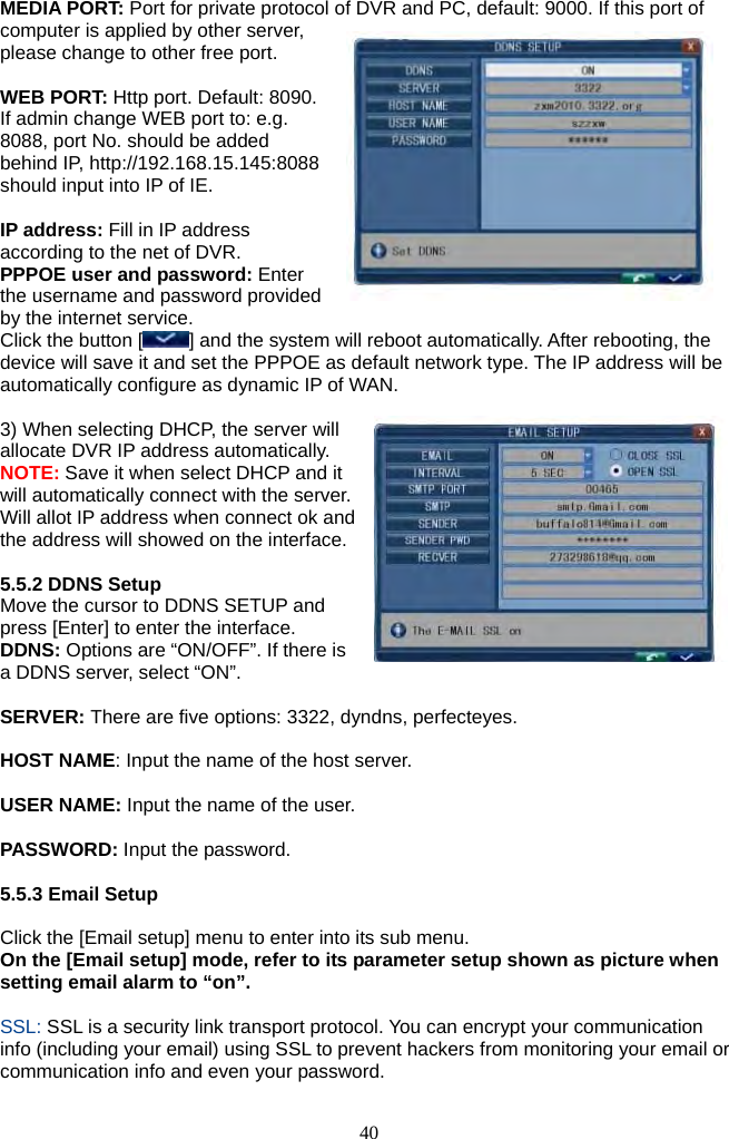 40     MEDIA PORT: Port for private protocol of DVR and PC, default: 9000. If this port of computer is applied by other server, please change to other free port.  WEB PORT: Http port. Default: 8090. If admin change WEB port to: e.g. 8088, port No. should be added behind IP, http://192.168.15.145:8088 should input into IP of IE.  IP address: Fill in IP address according to the net of DVR. PPPOE user and password: Enter the username and password provided by the internet service. Click the button [ ] and the system will reboot automatically. After rebooting, the device will save it and set the PPPOE as default network type. The IP address will be automatically configure as dynamic IP of WAN.  3) When selecting DHCP, the server will allocate DVR IP address automatically. NOTE: Save it when select DHCP and it will automatically connect with the server. Will allot IP address when connect ok and the address will showed on the interface.  5.5.2 DDNS Setup Move the cursor to DDNS SETUP and press [Enter] to enter the interface. DDNS: Options are “ON/OFF”. If there is a DDNS server, select “ON”.  SERVER: There are five options: 3322, dyndns, perfecteyes.  HOST NAME: Input the name of the host server.  USER NAME: Input the name of the user.  PASSWORD: Input the password.  5.5.3 Email Setup  Click the [Email setup] menu to enter into its sub menu. On the [Email setup] mode, refer to its parameter setup shown as picture when setting email alarm to “on”.  SSL: SSL is a security link transport protocol. You can encrypt your communication info (including your email) using SSL to prevent hackers from monitoring your email or communication info and even your password.  