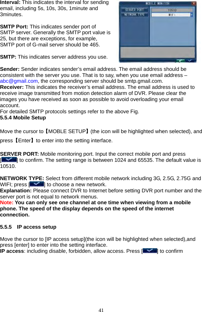 41     Interval: This indicates the interval for sending email, including 5s, 10s, 30s, 1minute and 3minutes.  SMTP Port: This indicates sender port of SMTP server. Generally the SMTP port value is 25, but there are exceptions, for example, SMTP port of G-mail server should be 465.  SMTP: This indicates server address you use.  Sender: Sender indicates sender’s email address. The email address should be consistent with the server you use. That is to say, when you use email address – abc@gmail.com, the corresponding server should be smtp.gmail.com. Receiver: This indicates the receiver’s email address. The email address is used to receive image transmitted from motion detection alarm of DVR. Please clear the images you have received as soon as possible to avoid overloading your email account.  For detailed SMTP protocols settings refer to the above Fig. 5.5.4 Mobile Setup  Move the cursor to【MOBLE SETUP】(the icon will be highlighted when selected), and press【Enter】to enter into the setting interface.  SERVER PORT: Mobile monitoring port. Input the correct mobile port and press [] to confirm. The setting range is between 1024 and 65535. The default value is 10510.  NETWORK TYPE: Select from different mobile network including 3G, 2.5G, 2.75G and WIFI; press [ ] to choose a new network. Explanation: Please connect DVR to Internet before setting DVR port number and the server port is not equal to network menus. Note: You can only see one channel at one time when viewing from a mobile phone. The speed of the display depends on the speed of the internet connection.  5.5.5  IP access setup  Move the cursor to [IP access setup](the icon will be highlighted when selected),and press [enter] to enter into the setting interface. IP access: including disable, forbidden, allow access. Press [ ] to confirm 