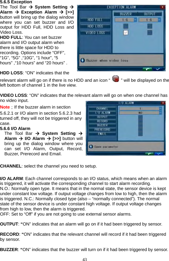 43     5.6.5 Exception The Tool Bar Æ System Setting Æ Alarm  Æ Exception Alarm Æ [&gt;&gt;] button will bring up the dialog window where you can set buzzer and I/O output for HDD Full, HDD Loss and Video Loss. HDD FULL: You can set buzzer alarm and I/O output alarm when there is little space for HDD to recording. Options include “OFF”, “1G”, “5G” ,“10G”, “1 hour”, “5 hours” ,“10 hours” and “20 hours” .  HDD LOSS: “ON” indicates that the relevant alarm will go on if there is no HDD and an icon “    ” will be displayed on the left bottom of channel 1 in the live view.  VIDEO LOSS: “ON” indicates that the relevant alarm will go on when one channel has no video input. Note；If the buzzer alarm in section 5.6.2.1 or I/O alarm in section 5.6.2.3 had turned off, they will not be triggered in any case. 5.6.6 I/O Alarm The Tool Bar Æ System Setting Æ Alarm Æ I/O Alarm Æ [&gt;&gt;] button will bring up the dialog window where you can set I/O Alarm, Output, Record, Buzzer, Prerecord and Email.  CHANNEL: select the channel you need to setup.  I/O ALARM: Each channel corresponds to an I/O status, which means when an alarm is triggered, it will activate the corresponding channel to start alarm recording.   N.O.: Normally open type. It means that in the normal state, the sensor device is kept under constant low voltage. If output voltage changes from low to high, then the alarm is triggered. N.C.: Normally closed type (also – “normally connected”). The normal state of the sensor device is under constant high voltage. If output voltage changes from high to low, then the alarm is triggered. OFF: Set to “Off” if you are not going to use external sensor alarms.  OUTPUT: “ON” indicates that an alarm will go on if it had been triggered by sensor.  RECORD: “ON” indicates that the relevant channel will record if it had been triggered by sensor.  BUZZER: “ON” indicates that the buzzer will turn on if it had been triggered by sensor. 