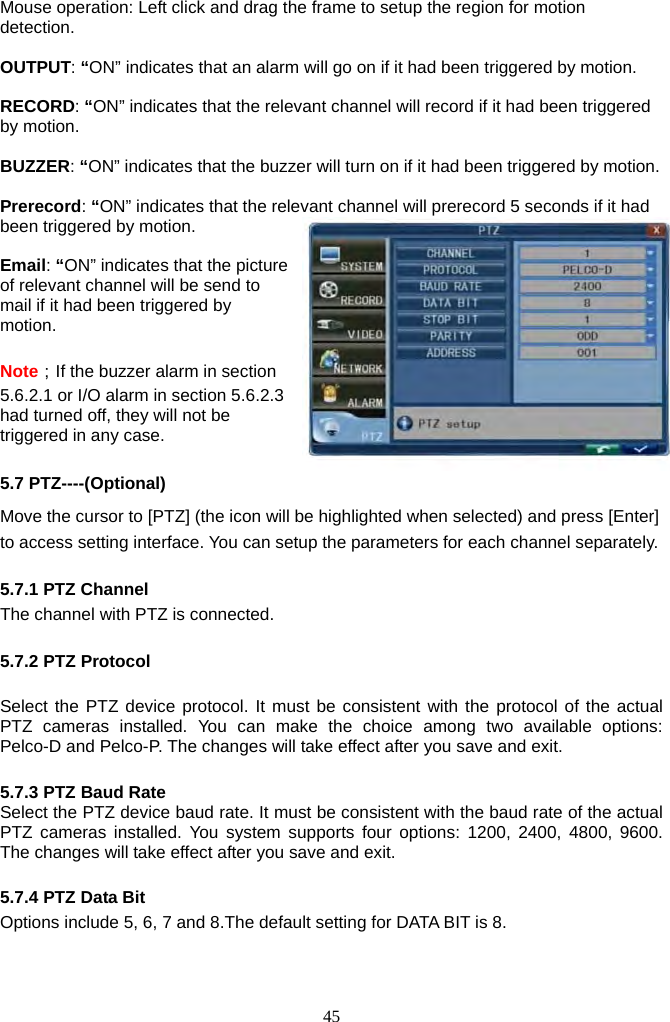 45     Mouse operation: Left click and drag the frame to setup the region for motion detection.  OUTPUT: “ON” indicates that an alarm will go on if it had been triggered by motion.  RECORD: “ON” indicates that the relevant channel will record if it had been triggered by motion.  BUZZER: “ON” indicates that the buzzer will turn on if it had been triggered by motion.  Prerecord: “ON” indicates that the relevant channel will prerecord 5 seconds if it had been triggered by motion.   Email: “ON” indicates that the picture of relevant channel will be send to mail if it had been triggered by motion.  Note；If the buzzer alarm in section 5.6.2.1 or I/O alarm in section 5.6.2.3 had turned off, they will not be triggered in any case.  5.7 PTZ----(Optional) Move the cursor to [PTZ] (the icon will be highlighted when selected) and press [Enter] to access setting interface. You can setup the parameters for each channel separately.  5.7.1 PTZ Channel The channel with PTZ is connected.  5.7.2 PTZ Protocol  Select the PTZ device protocol. It must be consistent with the protocol of the actual PTZ cameras installed. You can make the choice among two available options: Pelco-D and Pelco-P. The changes will take effect after you save and exit.    5.7.3 PTZ Baud Rate Select the PTZ device baud rate. It must be consistent with the baud rate of the actual PTZ cameras installed. You system supports four options: 1200, 2400, 4800, 9600. The changes will take effect after you save and exit.    5.7.4 PTZ Data Bit Options include 5, 6, 7 and 8.The default setting for DATA BIT is 8.  