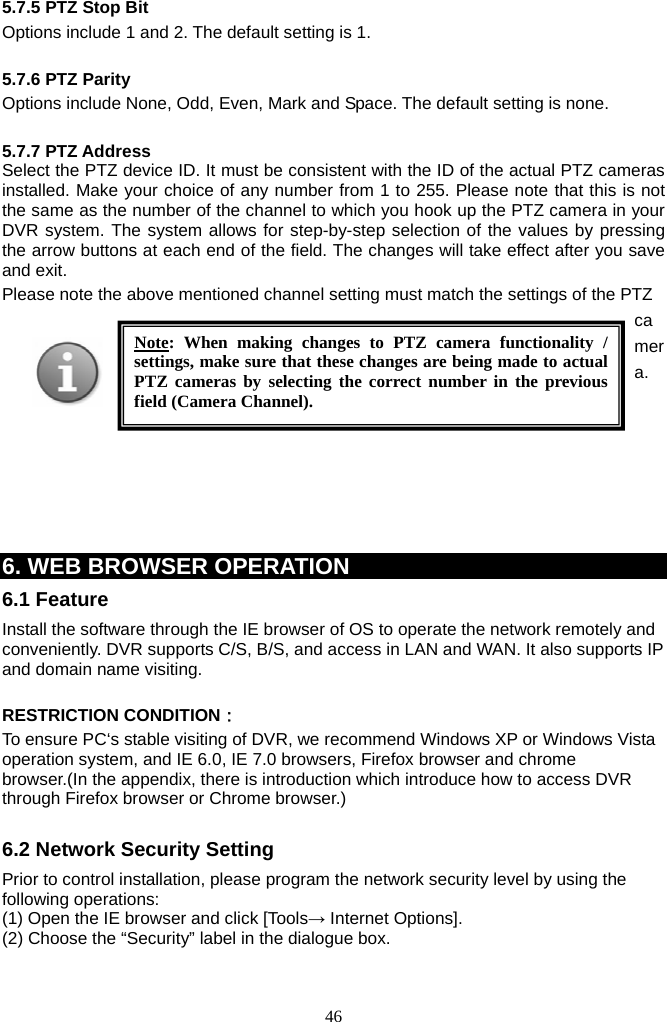 46     5.7.5 PTZ Stop Bit Options include 1 and 2. The default setting is 1.  5.7.6 PTZ Parity Options include None, Odd, Even, Mark and Space. The default setting is none.  5.7.7 PTZ Address Select the PTZ device ID. It must be consistent with the ID of the actual PTZ cameras installed. Make your choice of any number from 1 to 255. Please note that this is not the same as the number of the channel to which you hook up the PTZ camera in your DVR system. The system allows for step-by-step selection of the values by pressing the arrow buttons at each end of the field. The changes will take effect after you save and exit.   Please note the above mentioned channel setting must match the settings of the PTZ camera.        6. WEB BROWSER OPERATION 6.1 Feature Install the software through the IE browser of OS to operate the network remotely and conveniently. DVR supports C/S, B/S, and access in LAN and WAN. It also supports IP and domain name visiting.  RESTRICTION CONDITION： To ensure PC‘s stable visiting of DVR, we recommend Windows XP or Windows Vista operation system, and IE 6.0, IE 7.0 browsers, Firefox browser and chrome browser.(In the appendix, there is introduction which introduce how to access DVR through Firefox browser or Chrome browser.)  6.2 Network Security Setting Prior to control installation, please program the network security level by using the following operations: (1) Open the IE browser and click [Tools→ Internet Options]. (2) Choose the “Security” label in the dialogue box.   Note: When making changes to PTZ camera functionality / settings, make sure that these changes are being made to actual PTZ cameras by selecting the correct number in the previous field (Camera Channel). 