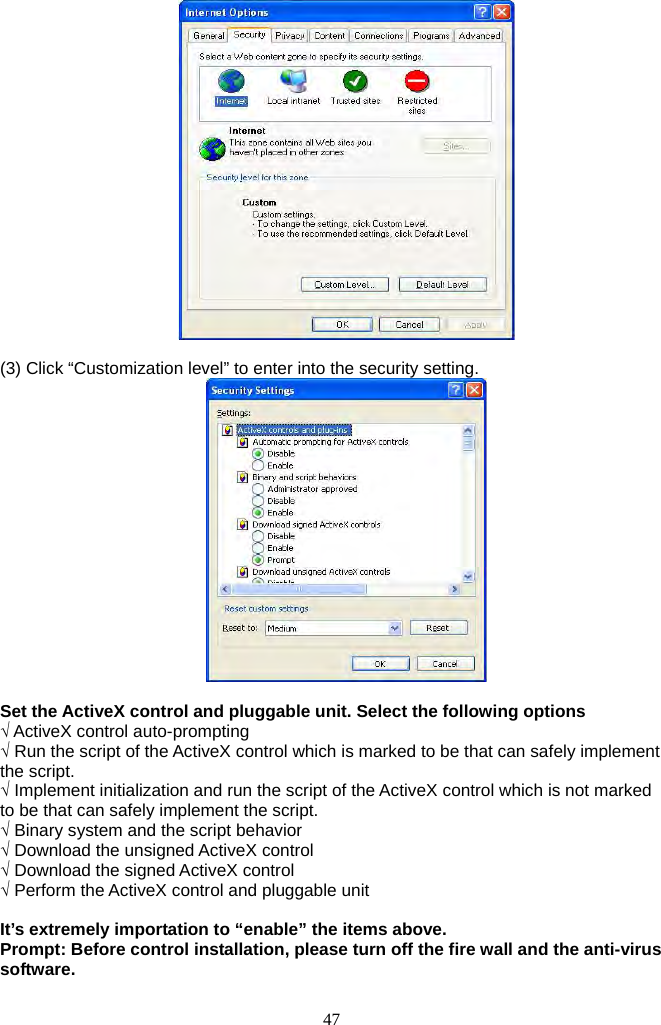 47        (3) Click “Customization level” to enter into the security setting.     Set the ActiveX control and pluggable unit. Select the following options √ ActiveX control auto-prompting √ Run the script of the ActiveX control which is marked to be that can safely implement the script. √ Implement initialization and run the script of the ActiveX control which is not marked to be that can safely implement the script. √ Binary system and the script behavior √ Download the unsigned ActiveX control √ Download the signed ActiveX control √ Perform the ActiveX control and pluggable unit  It’s extremely importation to “enable” the items above. Prompt: Before control installation, please turn off the fire wall and the anti-virus software.  