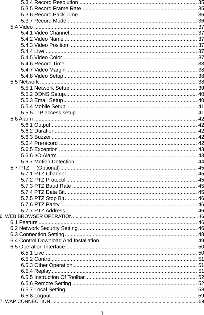 3     5.3.4 Record Resolution ................................................................................ 355.3.5 Record Frame Rate .............................................................................. 355.3.6 Record Pack Time................................................................................. 365.3.7 Record Mode......................................................................................... 365.4 Video ............................................................................................................... 375.4.1 Video Channel....................................................................................... 375.4.2 Video Name .......................................................................................... 375.4.3 Video Position ....................................................................................... 375.4.4 Live........................................................................................................ 375.4.5 Video Color ........................................................................................... 375.4.6 Record Time.......................................................................................... 385.4.7 Video Margin......................................................................................... 385.4.8 Video Setup........................................................................................... 385.5 Network ........................................................................................................... 385.5.1 Network Setup....................................................................................... 395.5.2 DDNS Setup.......................................................................................... 405.5.3 Email Setup........................................................................................... 405.5.4 Mobile Setup ......................................................................................... 415.5.5  IP access setup .................................................................................. 415.6 Alarm ............................................................................................................... 425.6.1 Output ................................................................................................... 425.6.2 Duration................................................................................................. 425.6.3 Buzzer ................................................................................................... 425.6.4 Prerecord .............................................................................................. 425.6.5 Exception .............................................................................................. 435.6.6 I/O Alarm ............................................................................................... 435.6.7 Motion Detection ................................................................................... 445.7 PTZ----(Optional)............................................................................................. 455.7.1 PTZ Channel......................................................................................... 455.7.2 PTZ Protocol ......................................................................................... 455.7.3 PTZ Baud Rate ..................................................................................... 455.7.4 PTZ Data Bit.......................................................................................... 455.7.5 PTZ Stop Bit.......................................................................................... 465.7.6 PTZ Parity ............................................................................................. 465.7.7 PTZ Address ......................................................................................... 466. WEB BROWSER OPERATION............................................................................................ 466.1 Feature ............................................................................................................ 466.2 Network Security Setting................................................................................. 466.3 Connection Setting.......................................................................................... 486.4 Control Download And Installation .................................................................. 496.5 Operation Interface.......................................................................................... 506.5.1 Live........................................................................................................ 506.5.2 Control................................................................................................... 516.5.3 Other Operation .................................................................................... 516.5.4 Replay ................................................................................................... 516.5.5 Instruction Of Toolbar............................................................................ 526.5.6 Remote Setting ..................................................................................... 526.5.7 Local Setting ......................................................................................... 586.5.8 Logout ................................................................................................... 597. WAP CONNECTION ............................................................................................................ 59