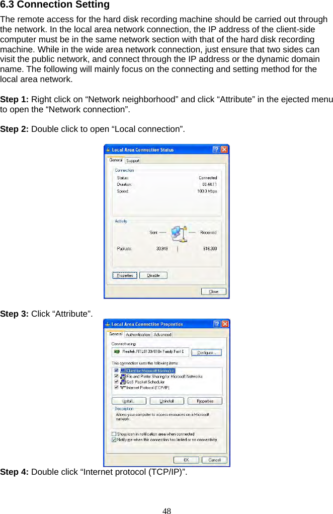 48     6.3 Connection Setting The remote access for the hard disk recording machine should be carried out through the network. In the local area network connection, the IP address of the client-side computer must be in the same network section with that of the hard disk recording machine. While in the wide area network connection, just ensure that two sides can visit the public network, and connect through the IP address or the dynamic domain name. The following will mainly focus on the connecting and setting method for the local area network.  Step 1: Right click on “Network neighborhood” and click “Attribute” in the ejected menu to open the “Network connection”.  Step 2: Double click to open “Local connection”.      Step 3: Click “Attribute”.    Step 4: Double click “Internet protocol (TCP/IP)”.   