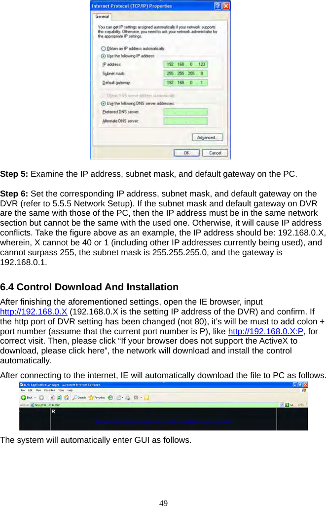 49       Step 5: Examine the IP address, subnet mask, and default gateway on the PC.    Step 6: Set the corresponding IP address, subnet mask, and default gateway on the DVR (refer to 5.5.5 Network Setup). If the subnet mask and default gateway on DVR are the same with those of the PC, then the IP address must be in the same network section but cannot be the same with the used one. Otherwise, it will cause IP address conflicts. Take the figure above as an example, the IP address should be: 192.168.0.X, wherein, X cannot be 40 or 1 (including other IP addresses currently being used), and cannot surpass 255, the subnet mask is 255.255.255.0, and the gateway is 192.168.0.1.  6.4 Control Download And Installation After finishing the aforementioned settings, open the IE browser, input http://192.168.0.X (192.168.0.X is the setting IP address of the DVR) and confirm. If the http port of DVR setting has been changed (not 80), it’s will be must to add colon + port number (assume that the current port number is P), like http://192.168.0.X:P, for correct visit. Then, please click “If your browser does not support the ActiveX to download, please click here”, the network will download and install the control automatically. After connecting to the internet, IE will automatically download the file to PC as follows.  The system will automatically enter GUI as follows. 