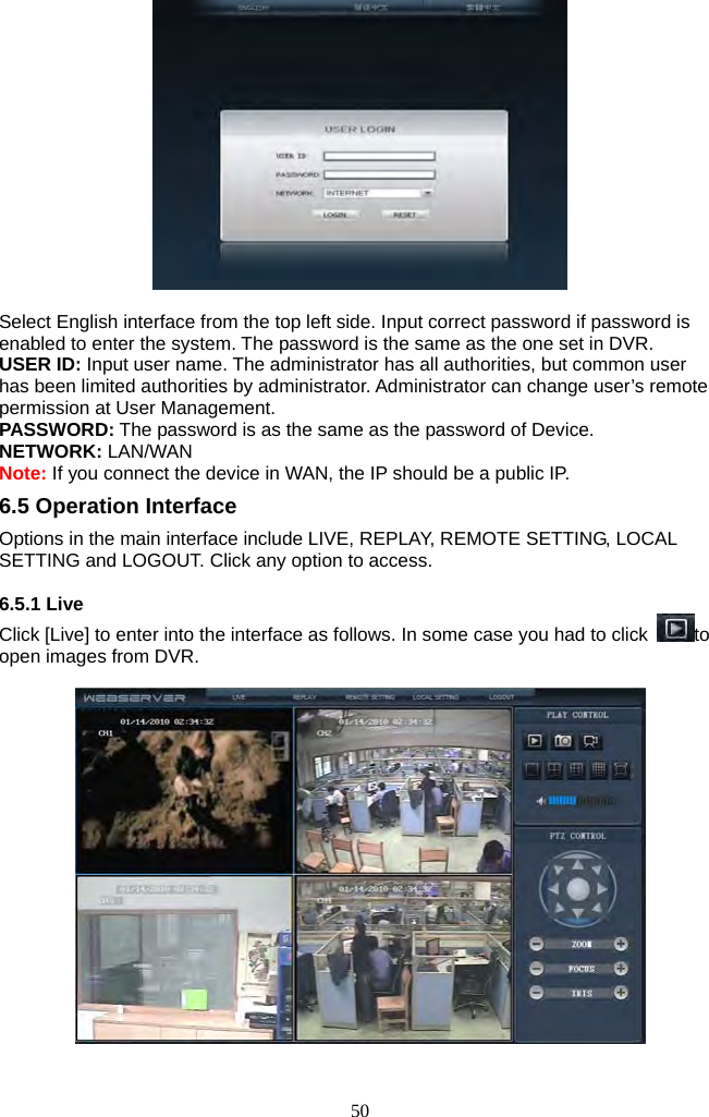 50       Select English interface from the top left side. Input correct password if password is enabled to enter the system. The password is the same as the one set in DVR. USER ID: Input user name. The administrator has all authorities, but common user has been limited authorities by administrator. Administrator can change user’s remote permission at User Management. PASSWORD: The password is as the same as the password of Device. NETWORK: LAN/WAN Note: If you connect the device in WAN, the IP should be a public IP. 6.5 Operation Interface Options in the main interface include LIVE, REPLAY, REMOTE SETTING, LOCAL SETTING and LOGOUT. Click any option to access.  6.5.1 Live   Click [Live] to enter into the interface as follows. In some case you had to click  to open images from DVR.                                    