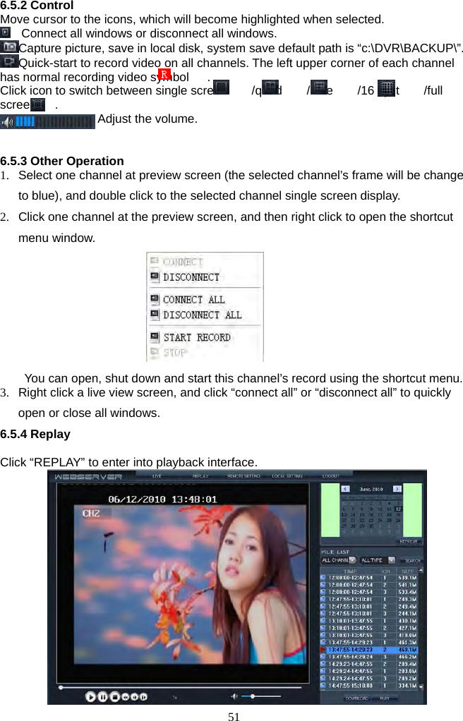 51     6.5.2 Control Move cursor to the icons, which will become highlighted when selected.     Connect all windows or disconnect all windows. Capture picture, save in local disk, system save default path is “c:\DVR\BACKUP\”.       Quick-start to record video on all channels. The left upper corner of each channel has normal recording video symbol      .   Click icon to switch between single screen    /quad    /nine    /16 split    /full screen   .  Adjust the volume.   6.5.3 Other Operation 1.  Select one channel at preview screen (the selected channel’s frame will be change to blue), and double click to the selected channel single screen display. 2.  Click one channel at the preview screen, and then right click to open the shortcut menu window.         You can open, shut down and start this channel’s record using the shortcut menu. 3.  Right click a live view screen, and click “connect all” or “disconnect all” to quickly open or close all windows. 6.5.4 Replay    Click “REPLAY” to enter into playback interface.   