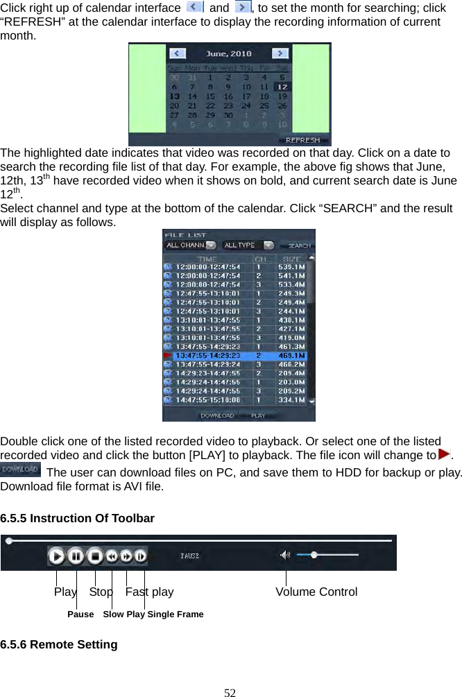 52      Click right up of calendar interface   and  , to set the month for searching; click “REFRESH” at the calendar interface to display the recording information of current month.  The highlighted date indicates that video was recorded on that day. Click on a date to search the recording file list of that day. For example, the above fig shows that June, 12th, 13th have recorded video when it shows on bold, and current search date is June 12th. Select channel and type at the bottom of the calendar. Click “SEARCH” and the result will display as follows.       Double click one of the listed recorded video to playback. Or select one of the listed recorded video and click the button [PLAY] to playback. The file icon will change to .    The user can download files on PC, and save them to HDD for backup or play. Download file format is AVI file.    6.5.5 Instruction Of Toolbar     Play  Stop  Fast play                 Volume Control                 Pause  Slow Play Single Frame  6.5.6 Remote Setting  