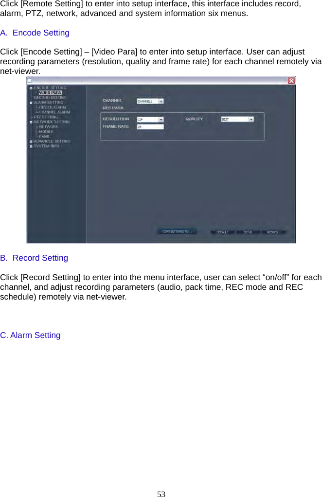 53     Click [Remote Setting] to enter into setup interface, this interface includes record, alarm, PTZ, network, advanced and system information six menus.  A. Encode Setting  Click [Encode Setting] – [Video Para] to enter into setup interface. User can adjust recording parameters (resolution, quality and frame rate) for each channel remotely via net-viewer.   B. Record Setting  Click [Record Setting] to enter into the menu interface, user can select “on/off” for each channel, and adjust recording parameters (audio, pack time, REC mode and REC schedule) remotely via net-viewer.    C. Alarm Setting 
