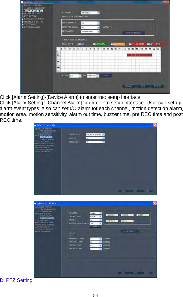 54      Click [Alarm Setting]-[Device Alarm] to enter into setup interface. Click [Alarm Setting]-[Channel Alarm] to enter into setup interface. User can set up alarm event types; also can set I/O alarm for each channel, motion detection alarm, motion area, motion sensitivity, alarm out time, buzzer time, pre REC time and post REC time.    D. PTZ Setting  