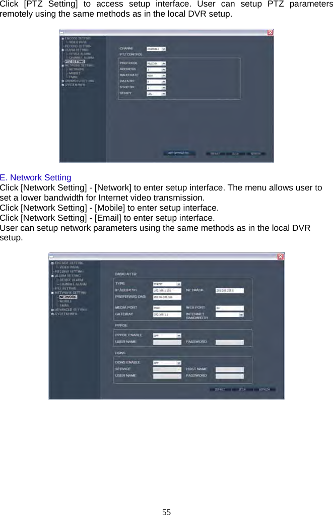 55     Click [PTZ Setting] to access setup interface. User can setup PTZ parameters remotely using the same methods as in the local DVR setup.    E. Network Setting Click [Network Setting] - [Network] to enter setup interface. The menu allows user to set a lower bandwidth for Internet video transmission. Click [Network Setting] - [Mobile] to enter setup interface.   Click [Network Setting] - [Email] to enter setup interface.   User can setup network parameters using the same methods as in the local DVR setup.    