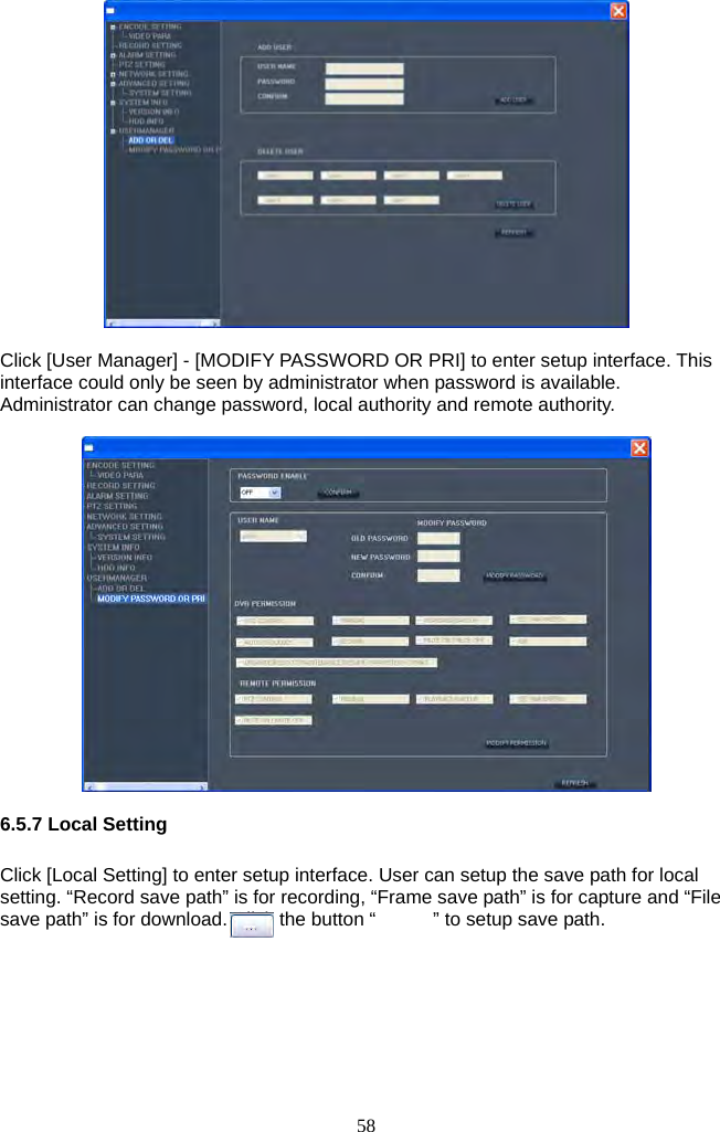 58       Click [User Manager] - [MODIFY PASSWORD OR PRI] to enter setup interface. This interface could only be seen by administrator when password is available. Administrator can change password, local authority and remote authority.    6.5.7 Local Setting  Click [Local Setting] to enter setup interface. User can setup the save path for local setting. “Record save path” is for recording, “Frame save path” is for capture and “File save path” is for download. Click the button “            ” to setup save path.  