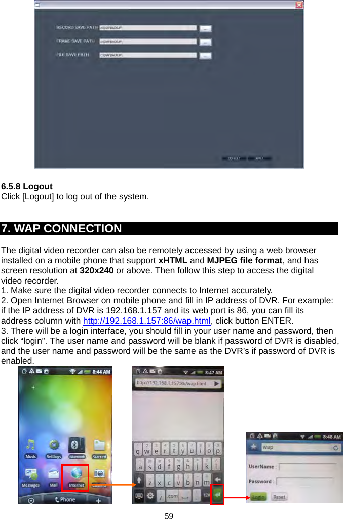 59       6.5.8 Logout Click [Logout] to log out of the system.   7. WAP CONNECTION  The digital video recorder can also be remotely accessed by using a web browser installed on a mobile phone that support xHTML and MJPEG file format, and has screen resolution at 320x240 or above. Then follow this step to access the digital video recorder. 1. Make sure the digital video recorder connects to Internet accurately. 2. Open Internet Browser on mobile phone and fill in IP address of DVR. For example: if the IP address of DVR is 192.168.1.157 and its web port is 86, you can fill its address column with http://192.168.1.157:86/wap.html, click button ENTER. 3. There will be a login interface, you should fill in your user name and password, then click “login”. The user name and password will be blank if password of DVR is disabled, and the user name and password will be the same as the DVR’s if password of DVR is enabled.          