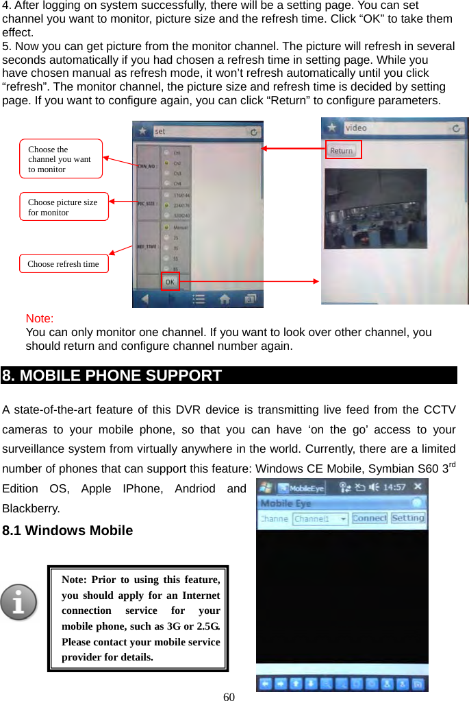60     4. After logging on system successfully, there will be a setting page. You can set channel you want to monitor, picture size and the refresh time. Click “OK” to take them effect. 5. Now you can get picture from the monitor channel. The picture will refresh in several seconds automatically if you had chosen a refresh time in setting page. While you have chosen manual as refresh mode, it won’t refresh automatically until you click “refresh”. The monitor channel, the picture size and refresh time is decided by setting page. If you want to configure again, you can click “Return” to configure parameters.                 Note: You can only monitor one channel. If you want to look over other channel, you should return and configure channel number again.  8. MOBILE PHONE SUPPORT  A state-of-the-art feature of this DVR device is transmitting live feed from the CCTV cameras to your mobile phone, so that you can have ‘on the go’ access to your surveillance system from virtually anywhere in the world. Currently, there are a limited number of phones that can support this feature: Windows CE Mobile, Symbian S60 3rd Edition OS, Apple IPhone, Andriod and Blackberry. 8.1 Windows Mobile        Note: Prior to using this feature, you should apply for an Internet connection service for your mobile phone, such as 3G or 2.5G. Please contact your mobile service provider for details. Choose the channel you want to monitor Choose picture size for monitor   Choose refresh time 