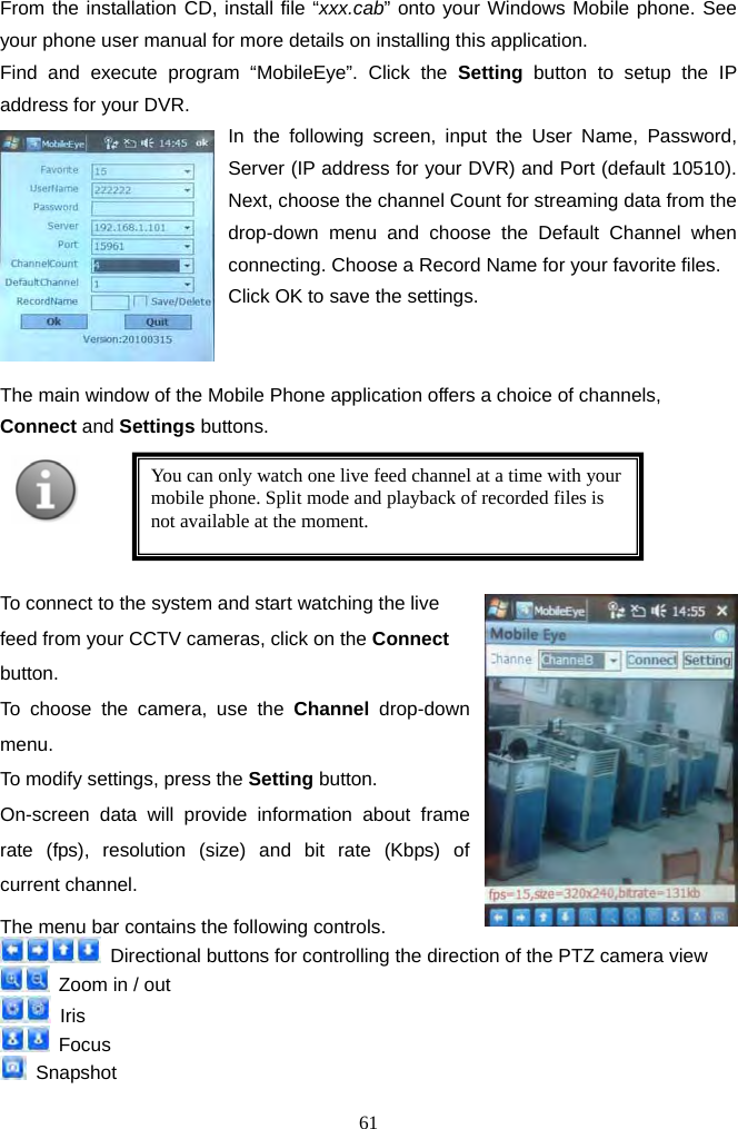 61     From the installation CD, install file “xxx.cab” onto your Windows Mobile phone. See your phone user manual for more details on installing this application. Find and execute program “MobileEye”. Click the Setting button to setup the IP address for your DVR. In the following screen, input the User Name, Password, Server (IP address for your DVR) and Port (default 10510). Next, choose the channel Count for streaming data from the drop-down menu and choose the Default Channel when connecting. Choose a Record Name for your favorite files. Click OK to save the settings.    The main window of the Mobile Phone application offers a choice of channels, Connect and Settings buttons.        To connect to the system and start watching the live feed from your CCTV cameras, click on the Connect button.  To choose the camera, use the Channel drop-down menu.  To modify settings, press the Setting button.   On-screen data will provide information about frame rate (fps), resolution (size) and bit rate (Kbps) of current channel.   The menu bar contains the following controls.     Directional buttons for controlling the direction of the PTZ camera view   Zoom in / out  Iris  Focus  Snapshot     You can only watch one live feed channel at a time with your mobile phone. Split mode and playback of recorded files is not available at the moment.   