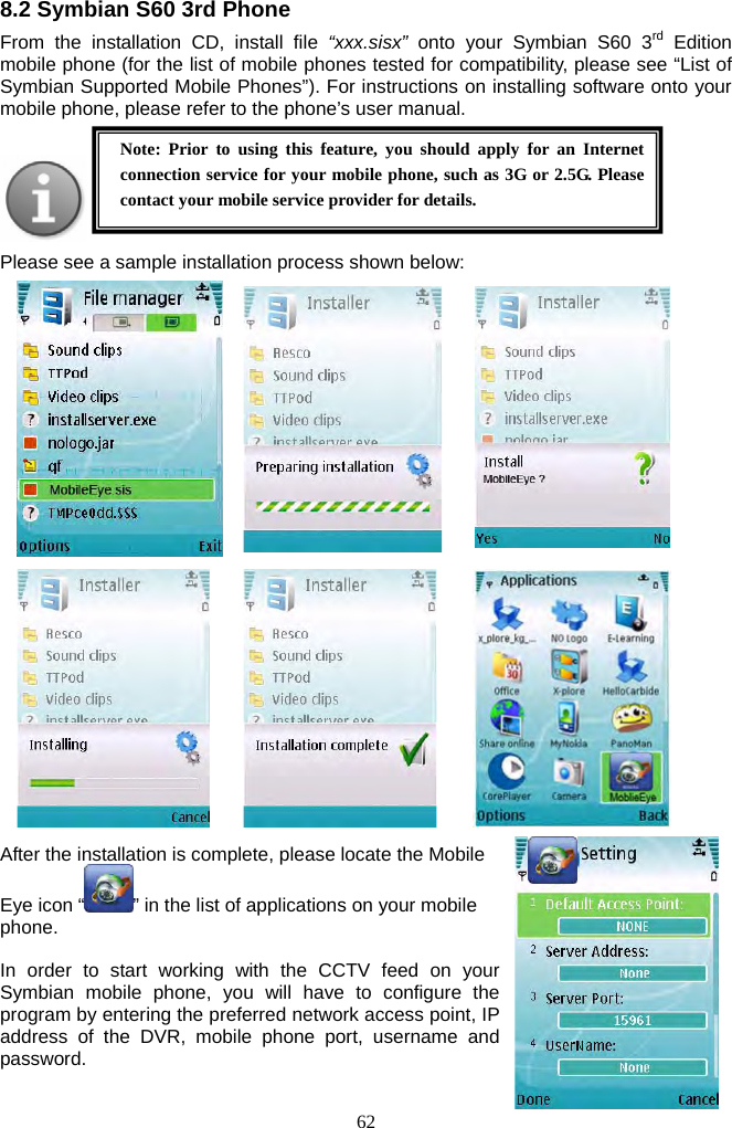 62     8.2 Symbian S60 3rd Phone From the installation CD, install file “xxx.sisx” onto your Symbian S60 3rd Edition mobile phone (for the list of mobile phones tested for compatibility, please see “List of Symbian Supported Mobile Phones”). For instructions on installing software onto your mobile phone, please refer to the phone’s user manual.         Please see a sample installation process shown below:                           After the installation is complete, please locate the Mobile Eye icon “ ” in the list of applications on your mobile phone.  In order to start working with the CCTV feed on your Symbian mobile phone, you will have to configure the program by entering the preferred network access point, IP address of the DVR, mobile phone port, username and password.  Note: Prior to using this feature, you should apply for an Internet connection service for your mobile phone, such as 3G or 2.5G. Please contact your mobile service provider for details. 