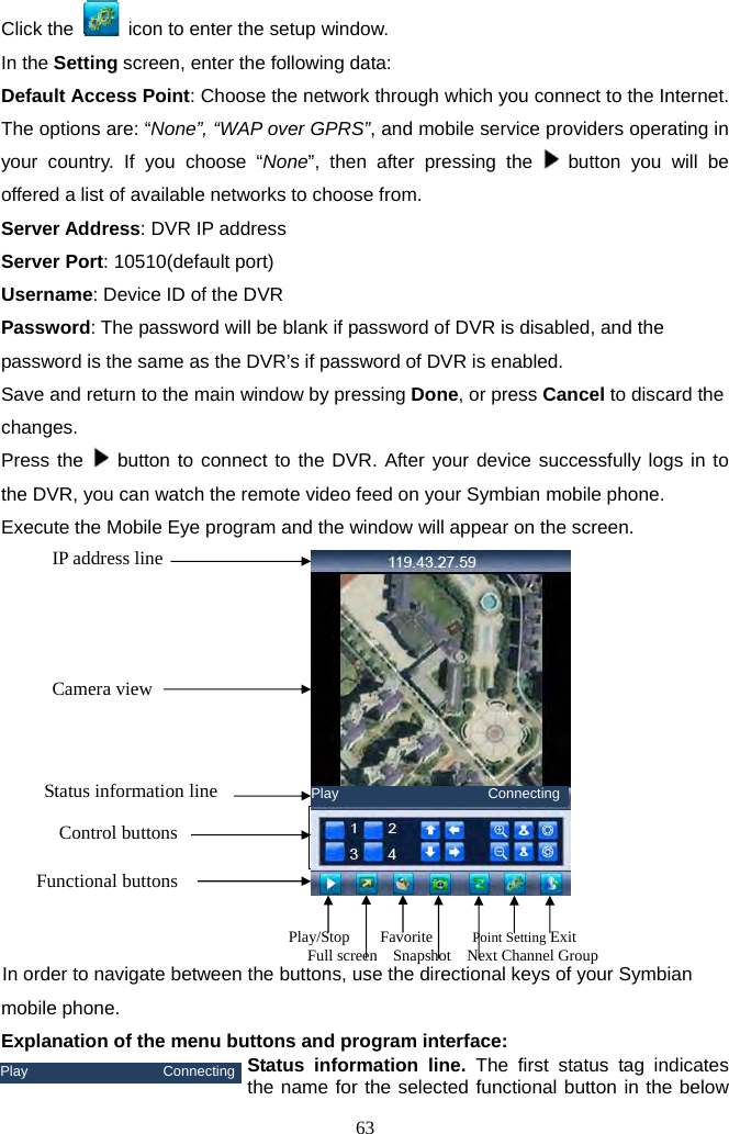 63     Click the    icon to enter the setup window.   In the Setting screen, enter the following data: Default Access Point: Choose the network through which you connect to the Internet. The options are: “None”, “WAP over GPRS”, and mobile service providers operating in your country. If you choose “None”, then after pressing the   button you will be offered a list of available networks to choose from.   Server Address: DVR IP address   Server Port: 10510(default port) Username: Device ID of the DVR Password: The password will be blank if password of DVR is disabled, and the password is the same as the DVR’s if password of DVR is enabled. Save and return to the main window by pressing Done, or press Cancel to discard the changes.  Press the   button to connect to the DVR. After your device successfully logs in to the DVR, you can watch the remote video feed on your Symbian mobile phone. Execute the Mobile Eye program and the window will appear on the screen.                     In order to navigate between the buttons, use the directional keys of your Symbian mobile phone.   Explanation of the menu buttons and program interface:  Status information line. The first status tag indicates the name for the selected functional button in the below Play                   ConnectingIP address line      Camera view        Play/Stop    Favorite     Point Setting Exit         Full screen    Snapshot    Next Channel Group Play                     ConnectingStatus information lineControl buttonsFunctional buttons