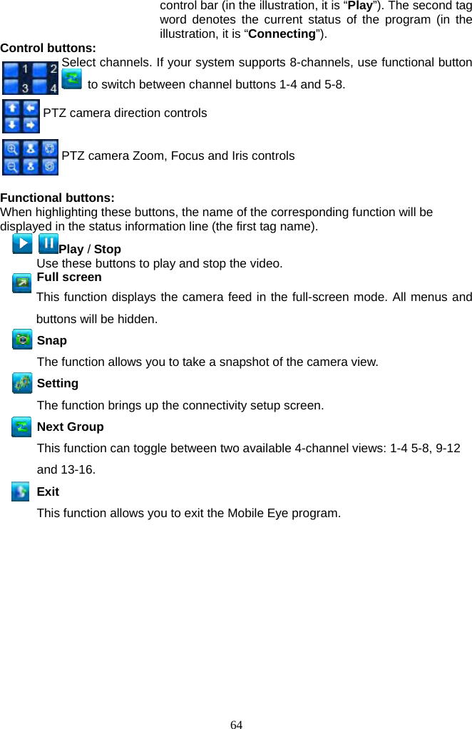 64     control bar (in the illustration, it is “Play”). The second tag word denotes the current status of the program (in the illustration, it is “Connecting”).  Control buttons:   Select channels. If your system supports 8-channels, use functional button   to switch between channel buttons 1-4 and 5-8.    PTZ camera direction controls         PTZ camera Zoom, Focus and Iris controls   Functional buttons: When highlighting these buttons, the name of the corresponding function will be displayed in the status information line (the first tag name).  Play / Stop Use these buttons to play and stop the video.     Full screen  This function displays the camera feed in the full-screen mode. All menus and buttons will be hidden.    Snap  The function allows you to take a snapshot of the camera view.   Setting  The function brings up the connectivity setup screen.  Next Group  This function can toggle between two available 4-channel views: 1-4 5-8, 9-12 and 13-16. Exit This function allows you to exit the Mobile Eye program.   