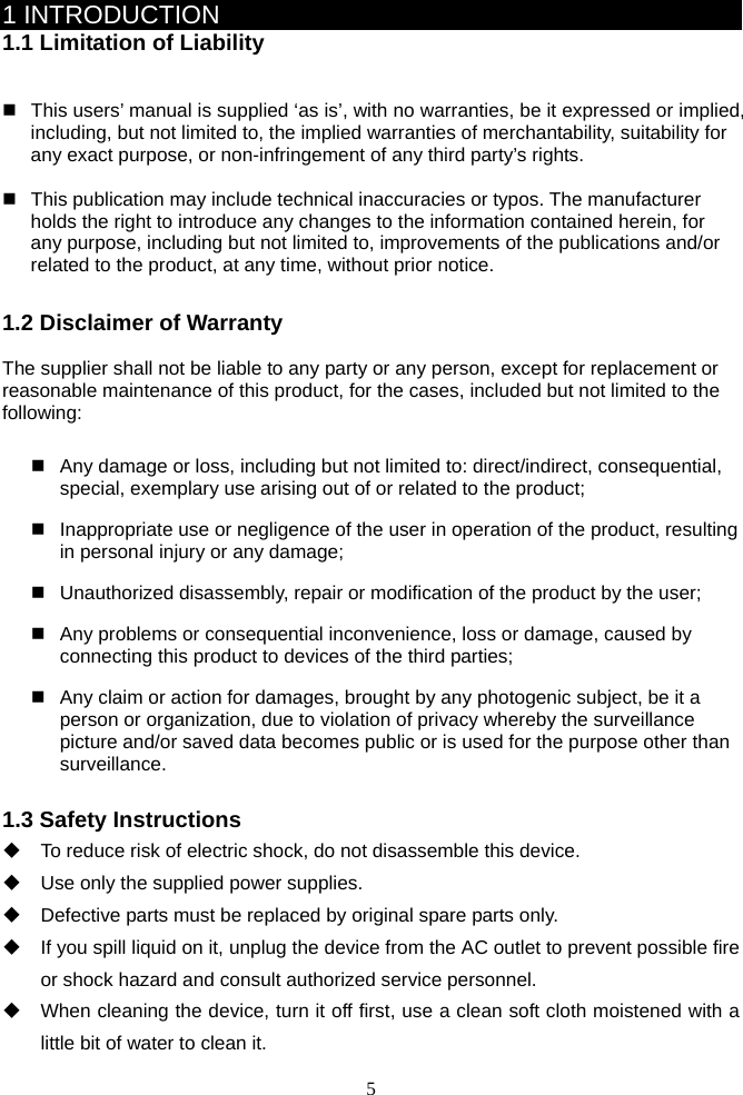 5      1 INTRODUCTION 1.1 Limitation of Liability     This users’ manual is supplied ‘as is’, with no warranties, be it expressed or implied, including, but not limited to, the implied warranties of merchantability, suitability for any exact purpose, or non-infringement of any third party’s rights.      This publication may include technical inaccuracies or typos. The manufacturer holds the right to introduce any changes to the information contained herein, for any purpose, including but not limited to, improvements of the publications and/or related to the product, at any time, without prior notice.    1.2 Disclaimer of Warranty  The supplier shall not be liable to any party or any person, except for replacement or reasonable maintenance of this product, for the cases, included but not limited to the following:     Any damage or loss, including but not limited to: direct/indirect, consequential, special, exemplary use arising out of or related to the product;     Inappropriate use or negligence of the user in operation of the product, resulting in personal injury or any damage;   Unauthorized disassembly, repair or modification of the product by the user;   Any problems or consequential inconvenience, loss or damage, caused by connecting this product to devices of the third parties;   Any claim or action for damages, brought by any photogenic subject, be it a person or organization, due to violation of privacy whereby the surveillance picture and/or saved data becomes public or is used for the purpose other than surveillance.   1.3 Safety Instructions   To reduce risk of electric shock, do not disassemble this device.   Use only the supplied power supplies.   Defective parts must be replaced by original spare parts only.   If you spill liquid on it, unplug the device from the AC outlet to prevent possible fire or shock hazard and consult authorized service personnel.   When cleaning the device, turn it off first, use a clean soft cloth moistened with a little bit of water to clean it. 