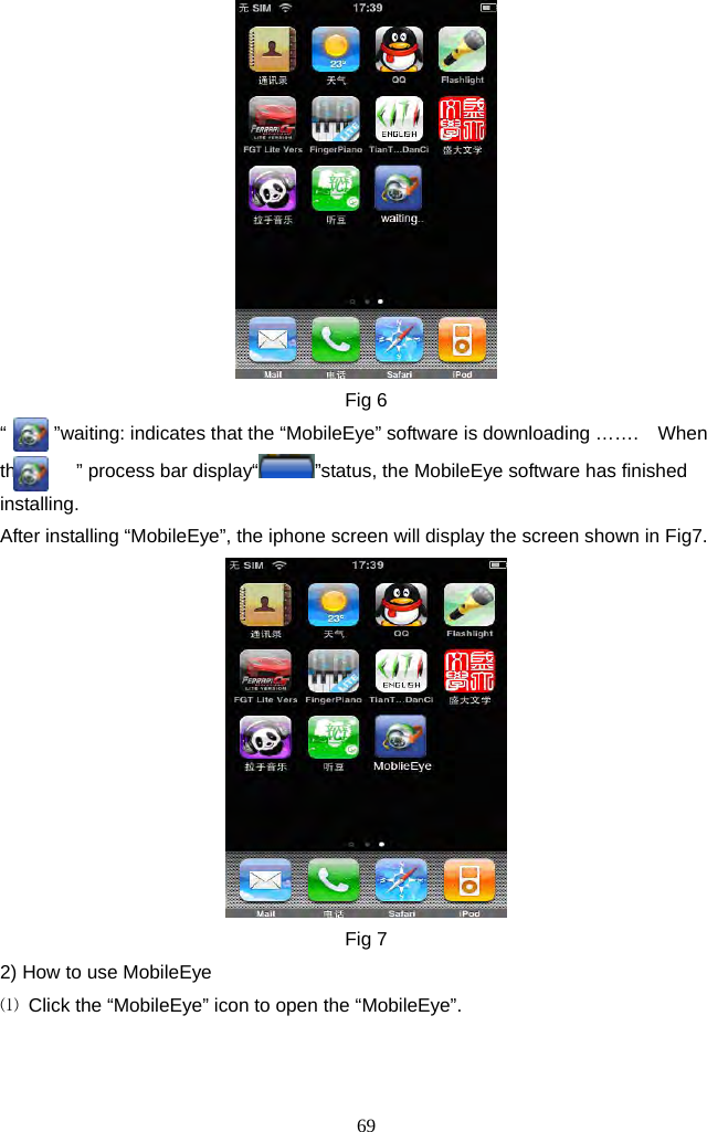 69      Fig 6 “          ”waiting: indicates that the “MobileEye” software is downloading …….    When the “    ” process bar display“ ”status, the MobileEye software has finished installing. After installing “MobileEye”, the iphone screen will display the screen shown in Fig7.  Fig 7 2) How to use MobileEye ⑴  Click the “MobileEye” icon to open the “MobileEye”. 
