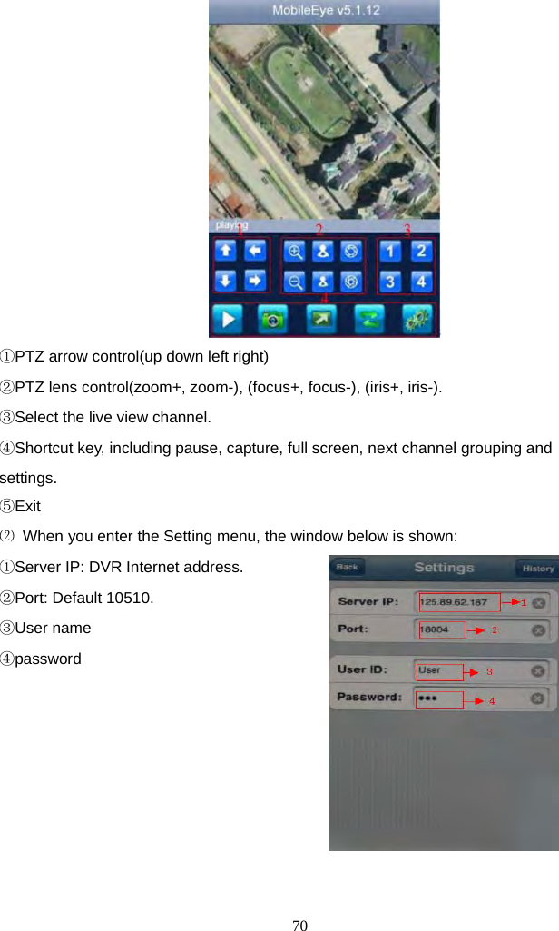 70      ①PTZ arrow control(up down left right) ②PTZ lens control(zoom+, zoom-), (focus+, focus-), (iris+, iris-). ③Select the live view channel. ④Shortcut key, including pause, capture, full screen, next channel grouping and settings. ⑤Exit ⑵  When you enter the Setting menu, the window below is shown: ①Server IP: DVR Internet address. ②Port: Default 10510. ③User name ④password           