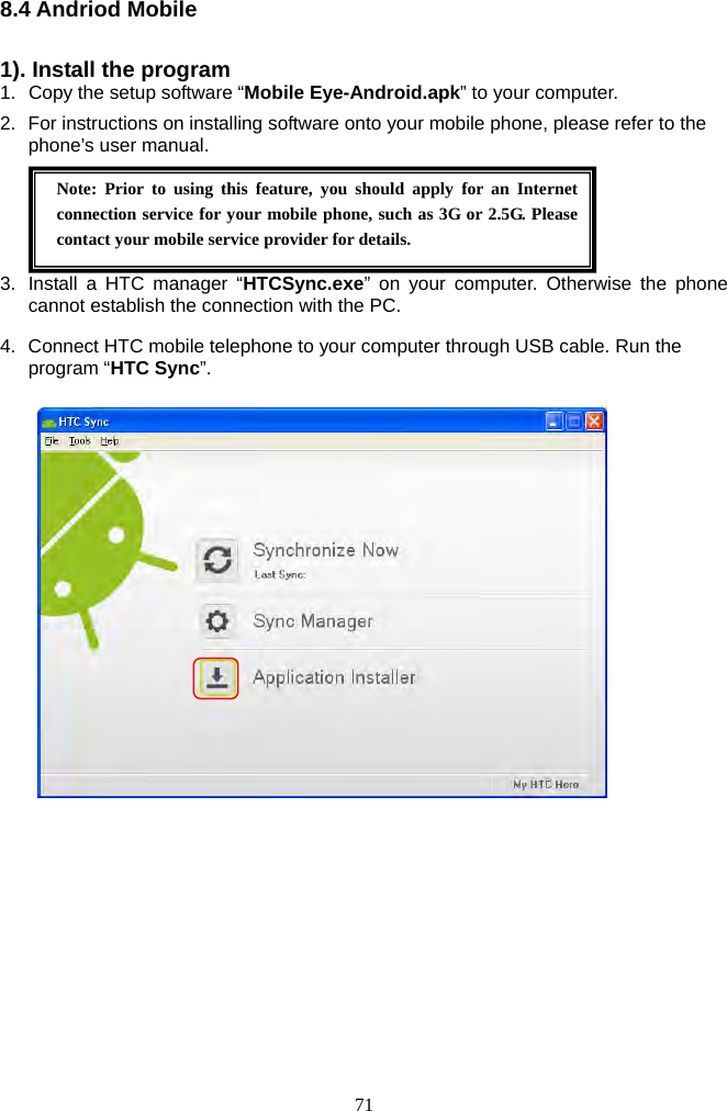 71     8.4 Andriod Mobile    1). Install the program 1.  Copy the setup software “Mobile Eye-Android.apk” to your computer. 2.  For instructions on installing software onto your mobile phone, please refer to the phone’s user manual.    3.  Install a HTC manager “HTCSync.exe” on your computer. Otherwise the phone cannot establish the connection with the PC. 4.  Connect HTC mobile telephone to your computer through USB cable. Run the program “HTC Sync”.   Note: Prior to using this feature, you should apply for an Internet connection service for your mobile phone, such as 3G or 2.5G. Please contact your mobile service provider for details. 