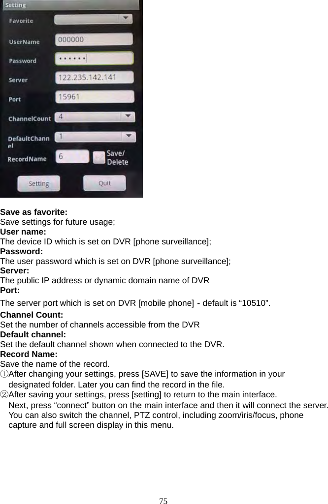 75       Save as favorite:   Save settings for future usage;   User name: The device ID which is set on DVR [phone surveillance];   Password: The user password which is set on DVR [phone surveillance]; Server: The public IP address or dynamic domain name of DVR Port: The server port which is set on DVR [mobile phone]－default is “10510”. Channel Count: Set the number of channels accessible from the DVR Default channel: Set the default channel shown when connected to the DVR. Record Name: Save the name of the record. ①After changing your settings, press [SAVE] to save the information in your designated folder. Later you can find the record in the file. ②After saving your settings, press [setting] to return to the main interface. Next, press “connect” button on the main interface and then it will connect the server. You can also switch the channel, PTZ control, including zoom/iris/focus, phone capture and full screen display in this menu.   
