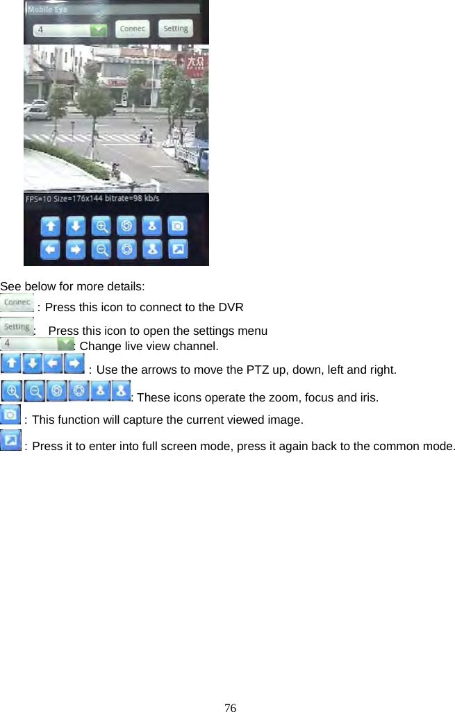 76       See below for more details: ：Press this icon to connect to the DVR       :    Press this icon to open the settings menu : Change live view channel. ：Use the arrows to move the PTZ up, down, left and right. : These icons operate the zoom, focus and iris. ：This function will capture the current viewed image.   ：Press it to enter into full screen mode, press it again back to the common mode.    