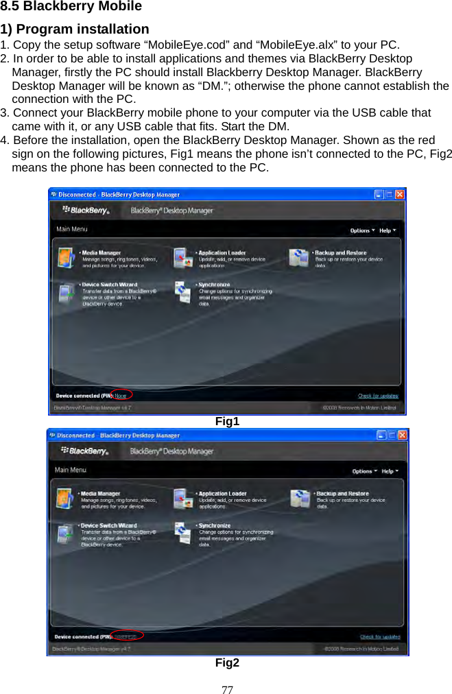 77     8.5 Blackberry Mobile 1) Program installation 1. Copy the setup software “MobileEye.cod” and “MobileEye.alx” to your PC. 2. In order to be able to install applications and themes via BlackBerry Desktop Manager, firstly the PC should install Blackberry Desktop Manager. BlackBerry Desktop Manager will be known as “DM.”; otherwise the phone cannot establish the connection with the PC.   3. Connect your BlackBerry mobile phone to your computer via the USB cable that came with it, or any USB cable that fits. Start the DM. 4. Before the installation, open the BlackBerry Desktop Manager. Shown as the red sign on the following pictures, Fig1 means the phone isn’t connected to the PC, Fig2 means the phone has been connected to the PC.   Fig1  Fig2 