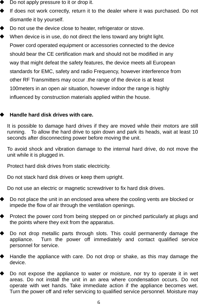 6       Do not apply pressure to it or drop it.   If does not work correctly, return it to the dealer where it was purchased. Do not dismantle it by yourself.   Do not use the device close to heater, refrigerator or stove.   When device is in use, do not direct the lens toward any bright light. Power cord operated equipment or accessories connected to the device should bear the CE certification mark and should not be modified in any way that might defeat the safety features, the device meets all European standards for EMC, safety and radio Frequency, however interference from other RF Transmitters may occur .the range of the device is at least 100meters in an open air situation, however indoor the range is highly influenced by construction materials applied within the house.   Handle hard disk drives with care. It is possible to damage hard drives if they are moved while their motors are still running.    To allow the hard drive to spin down and park its heads, wait at least 10 seconds after disconnecting power before moving the unit.   To avoid shock and vibration damage to the internal hard drive, do not move the unit while it is plugged in.   Protect hard disk drives from static electricity. Do not stack hard disk drives or keep them upright. Do not use an electric or magnetic screwdriver to fix hard disk drives.   Do not place the unit in an enclosed area where the cooling vents are blocked or impede the flow of air through the ventilation openings.     Protect the power cord from being stepped on or pinched particularly at plugs and the points where they exit from the apparatus.   Do not drop metallic parts through slots. This could permanently damage the appliance.  Turn the power off immediately and contact qualified service personnel for service.   Handle the appliance with care. Do not drop or shake, as this may damage the device.   Do not expose the appliance to water or moisture, nor try to operate it in wet areas. Do not install the unit in an area where condensation occurs. Do not operate with wet hands. Take immediate action if the appliance becomes wet. Turn the power off and refer servicing to qualified service personnel. Moisture may 