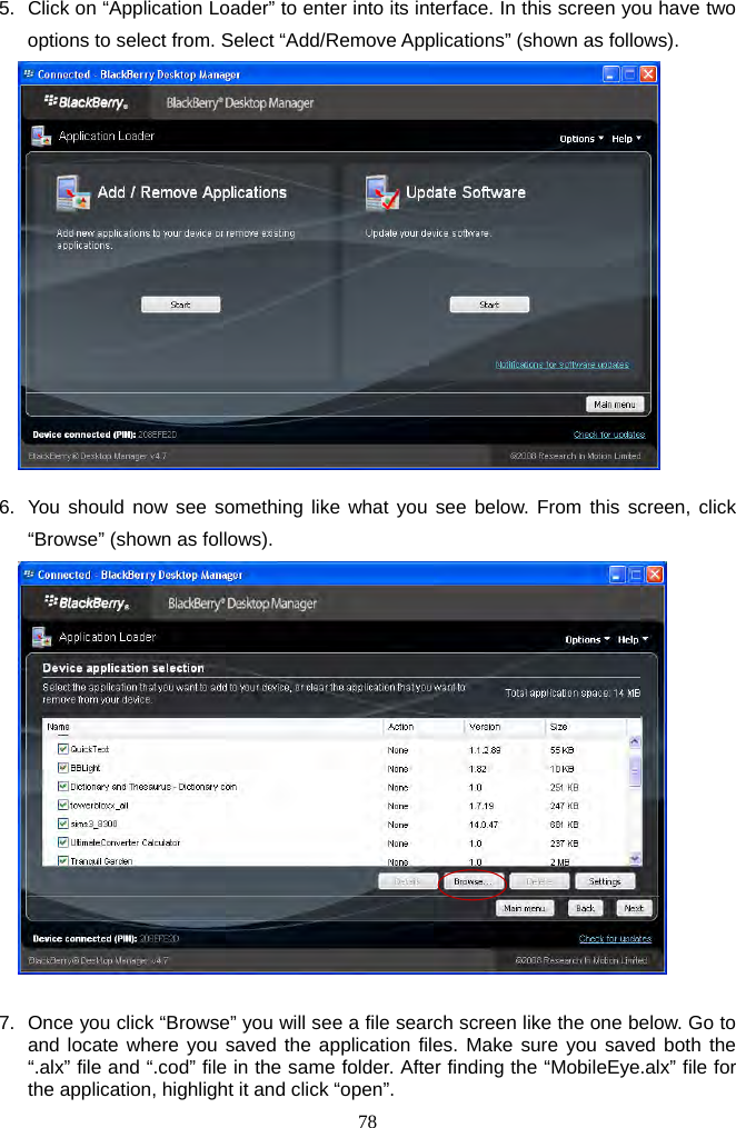 78     5.  Click on “Application Loader” to enter into its interface. In this screen you have two options to select from. Select “Add/Remove Applications” (shown as follows).    6.  You should now see something like what you see below. From this screen, click “Browse” (shown as follows).     7.  Once you click “Browse” you will see a file search screen like the one below. Go to and locate where you saved the application files. Make sure you saved both the “.alx” file and “.cod” file in the same folder. After finding the “MobileEye.alx” file for the application, highlight it and click “open”.   
