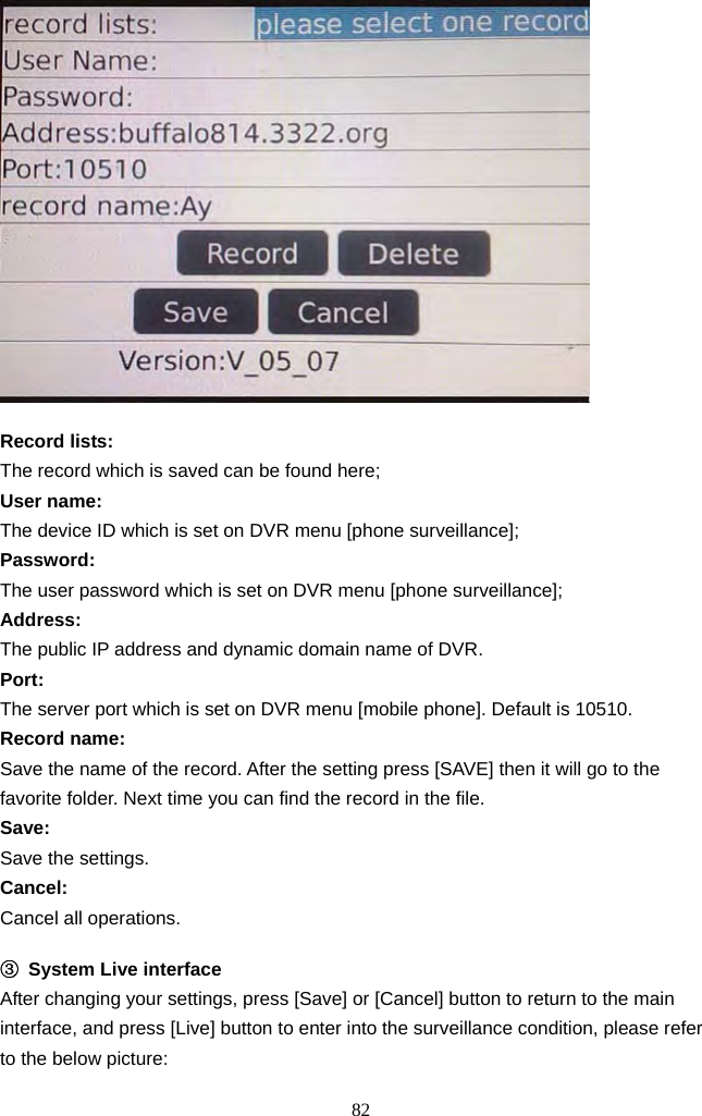 82       Record lists:   The record which is saved can be found here;   User name: The device ID which is set on DVR menu [phone surveillance];   Password: The user password which is set on DVR menu [phone surveillance]; Address: The public IP address and dynamic domain name of DVR. Port: The server port which is set on DVR menu [mobile phone]. Default is 10510. Record name: Save the name of the record. After the setting press [SAVE] then it will go to the favorite folder. Next time you can find the record in the file.   Save: Save the settings. Cancel: Cancel all operations.  ③ System Live interface After changing your settings, press [Save] or [Cancel] button to return to the main interface, and press [Live] button to enter into the surveillance condition, please refer to the below picture: 