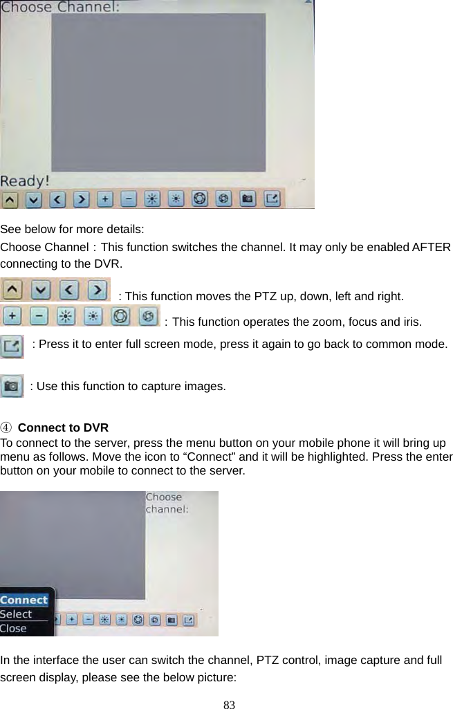 83       See below for more details: Choose Channel：This function switches the channel. It may only be enabled AFTER connecting to the DVR.  : This function moves the PTZ up, down, left and right. ：This function operates the zoom, focus and iris. : Press it to enter full screen mode, press it again to go back to common mode.  : Use this function to capture images.  ④  Connect to DVR To connect to the server, press the menu button on your mobile phone it will bring up menu as follows. Move the icon to “Connect” and it will be highlighted. Press the enter button on your mobile to connect to the server.    In the interface the user can switch the channel, PTZ control, image capture and full screen display, please see the below picture: 