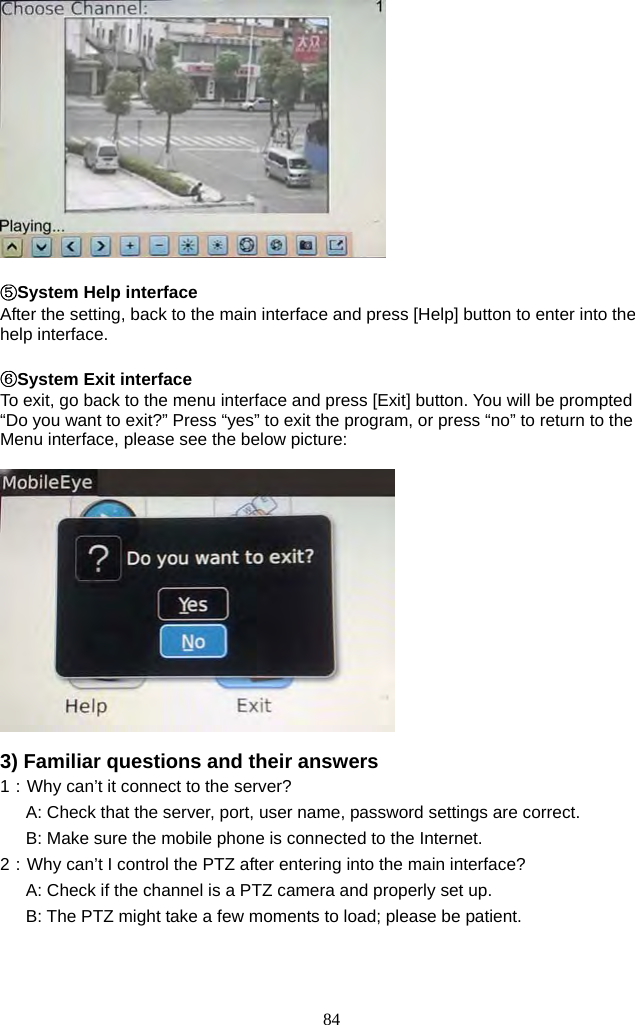 84       ⑤System Help interface After the setting, back to the main interface and press [Help] button to enter into the help interface.  ⑥System Exit interface To exit, go back to the menu interface and press [Exit] button. You will be prompted “Do you want to exit?” Press “yes” to exit the program, or press “no” to return to the Menu interface, please see the below picture:    3) Familiar questions and their answers 1：Why can’t it connect to the server?       A: Check that the server, port, user name, password settings are correct.       B: Make sure the mobile phone is connected to the Internet.   2：Why can’t I control the PTZ after entering into the main interface?       A: Check if the channel is a PTZ camera and properly set up.       B: The PTZ might take a few moments to load; please be patient.   