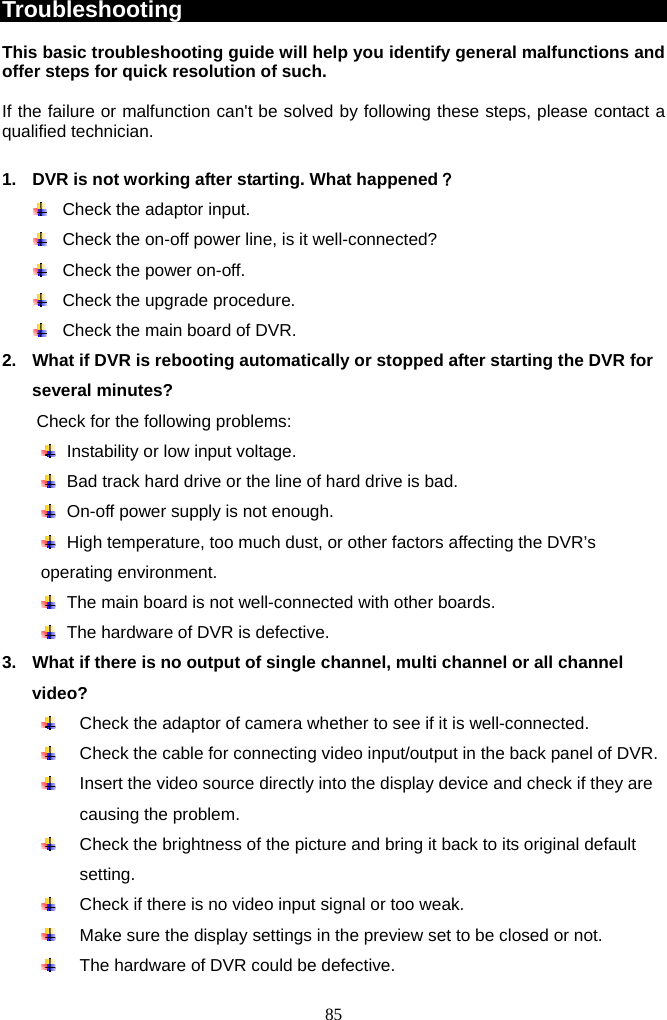 85     Troubleshooting  This basic troubleshooting guide will help you identify general malfunctions and offer steps for quick resolution of such.  If the failure or malfunction can&apos;t be solved by following these steps, please contact a qualified technician.    1.  DVR is not working after starting. What happened？   Check the adaptor input.   Check the on-off power line, is it well-connected?   Check the power on-off.   Check the upgrade procedure.   Check the main board of DVR. 2.  What if DVR is rebooting automatically or stopped after starting the DVR for several minutes?   Check for the following problems:     Instability or low input voltage.     Bad track hard drive or the line of hard drive is bad.   On-off power supply is not enough.   High temperature, too much dust, or other factors affecting the DVR’s operating environment.   The main board is not well-connected with other boards.   The hardware of DVR is defective. 3.  What if there is no output of single channel, multi channel or all channel video?   Check the adaptor of camera whether to see if it is well-connected.     Check the cable for connecting video input/output in the back panel of DVR.   Insert the video source directly into the display device and check if they are causing the problem.   Check the brightness of the picture and bring it back to its original default setting.   Check if there is no video input signal or too weak.   Make sure the display settings in the preview set to be closed or not.   The hardware of DVR could be defective. 