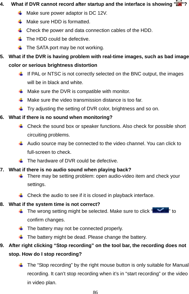 86     4.    What if DVR cannot record after startup and the interface is showing &quot; &quot;?   Make sure power adaptor is DC 12V.   Make sure HDD is formatted.   Check the power and data connection cables of the HDD.   The HDD could be defective.   The SATA port may be not working. 5.  What if the DVR is having problem with real-time images, such as bad image color or serious brightness distortion     If PAL or NTSC is not correctly selected on the BNC output, the images will be in black and white.   Make sure the DVR is compatible with monitor.   Make sure the video transmission distance is too far.   Try adjusting the setting of DVR color, brightness and so on. 6.  What if there is no sound when monitoring?   Check the sound box or speaker functions. Also check for possible short circuiting problems.   Audio source may be connected to the video channel. You can click to full-screen to check.   The hardware of DVR could be defective. 7.  What if there is no audio sound when playing back?   There may be setting problem: open audio-video item and check your settings.     Check the audio to see if it is closed in playback interface.             8.  What if the system time is not correct?   The wrong setting might be selected. Make sure to click “ ” to confirm changes.   The battery may not be connected properly.   The battery might be dead. Please change the battery. 9.  After right clicking “Stop recording” on the tool bar, the recording does not stop. How do I stop recording?  The “Stop recording” by the right mouse button is only suitable for Manual recording. It can’t stop recording when it’s in “start recording” or the video in video plan. 