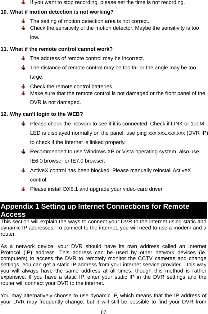 87       If you want to stop recording, please set the time is not recording. 10. What if motion detection is not working?   The setting of motion detection area is not correct.   Check the sensitivity of the motion detector. Maybe the sensitivity is too low. 11. What if the remote control cannot work?   The address of remote control may be incorrect.   The distance of remote control may be too far or the angle may be too large.   Check the remote control batteries   Make sure that the remote control is not damaged or the front panel of the DVR is not damaged.   12. Why can’t login to the WEB?     Please check the network to see if it is connected. Check if LINK or 100M LED is displayed normally on the panel; use ping xxx.xxx.xxx.xxx (DVR IP) to check if the Internet is linked properly.   Recommended to use Windows XP or Vista operating system, also use IE6.0 browser or IE7.0 browser.   ActiveX control has been blocked. Please manually reinstall ActiveX control.   Please install DX8.1 and upgrade your video card driver.  Appendix 1 Setting up Internet Connections for Remote Access This section will explain the ways to connect your DVR to the internet using static and dynamic IP addresses. To connect to the internet, you will need to use a modem and a router.   As a network device, your DVR should have its own address called an Internet Protocol (IP) address. This address can be used by other network devices (ie. computers) to access the DVR to remotely monitor the CCTV cameras and change settings. You can get a static IP address from your internet service provider – this way you will always have the same address at all times, though this method is rather expensive. If you have a static IP, enter your static IP in the DVR settings and the router will connect your DVR to the internet.    You may alternatively choose to use dynamic IP, which means that the IP address of your DVR may frequently change, but it will still be possible to find your DVR from 