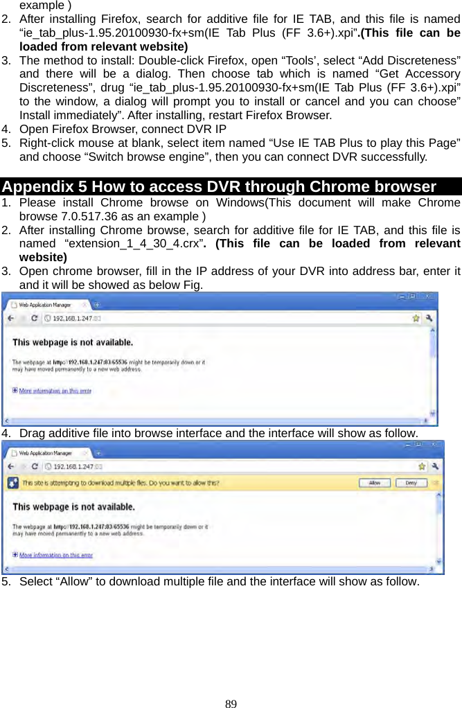 89     example ) 2.  After installing Firefox, search for additive file for IE TAB, and this file is named “ie_tab_plus-1.95.20100930-fx+sm(IE Tab Plus (FF 3.6+).xpi”.(This file can be loaded from relevant website) 3.  The method to install: Double-click Firefox, open “Tools’, select “Add Discreteness” and there will be a dialog. Then choose tab which is named “Get Accessory Discreteness”, drug “ie_tab_plus-1.95.20100930-fx+sm(IE Tab Plus (FF 3.6+).xpi” to the window, a dialog will prompt you to install or cancel and you can choose” Install immediately”. After installing, restart Firefox Browser. 4.  Open Firefox Browser, connect DVR IP 5.  Right-click mouse at blank, select item named “Use IE TAB Plus to play this Page” and choose “Switch browse engine”, then you can connect DVR successfully.  Appendix 5 How to access DVR through Chrome browser 1. Please install Chrome browse on Windows(This document will make Chrome browse 7.0.517.36 as an example ) 2.  After installing Chrome browse, search for additive file for IE TAB, and this file is named “extension_1_4_30_4.crx”. (This file can be loaded from relevant website) 3.  Open chrome browser, fill in the IP address of your DVR into address bar, enter it and it will be showed as below Fig.  4.  Drag additive file into browse interface and the interface will show as follow.  5.  Select “Allow” to download multiple file and the interface will show as follow. 