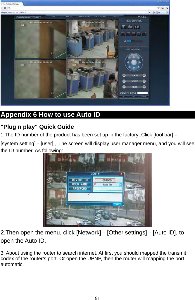 91       Appendix 6 How to use Auto ID    &quot;Plug n play&quot; Quick Guide 1.The ID number of the product has been set up in the factory .Click [tool bar]－ [system setting]－[user]，The screen will display user manager menu, and you will see the ID number. As following:  2.Then open the menu, click [Network]－[Other settings]－[Auto ID], to open the Auto ID.    3. About using the router to search internet. At first you should mapped the transmit codex of the router’s port. Or open the UPNP, then the router will mapping the port automatic. 