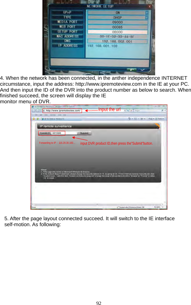 92      4. When the network has been connected, in the anther independence INTERNET circumstance, input the address: http://www.ipremoteview.com in the IE at your PC. And then input the ID of the DVR into the product number as below to search. When finished succeed, the screen will display the IE   monitor menu of DVR.   5. After the page layout connected succeed. It will switch to the IE interface self-motion. As following:  Forwarding to IP：116.28.30.183… Input the url input DVR product ID,then press the&quot;Submit&quot;button. 