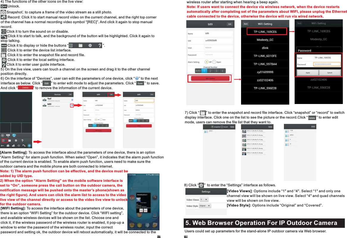 17 184) The functions of the other icons on the live view:       Unlock.      Snapshot .       : to capture a frame of the video stream as a still photoRecord: Click it to start manual record video on the current channel, and the right top corner of the channel has a normal recording video symbol “[REC]”. And click it again to stop manual record.      Click it to turn the sound on or disable.       Click it to start to talk, and the background of the button will be highlighted. Click it again to stop talking.       Click it to display or hide the buttons “                                   ”.       Click it to enter the device list interface.       Click it to enter the snapshot file and record file.       Click it to enter the local setting interface.      Click it to enter user guide interface.5) On the live view, users can touch a channel on the screen and drag it to the other channel position directly.6) On the interface of “Devices”, user can edit the parameters of one device, click “    ” to the next interface as below. Click “         ” to enter edit mode to adjust the parameters. Click “         ” to save.And click “                ” to remove the information of the current device.          [Alarm Setting]: To access the interface about the parameters of one device, there is an option“Alarm Setting” for alarm push function. When select “Open”, it indicates that the alarm push function of the current device is enabled. To enable alarm push function, users need to make sure the outdoor camera and the mobile phone are both connected to internet.   Note: 1) The alarm push function can be effective, and the device must be added by UID type. 2) When the option “Alarm Setting” on the mobile software interface is set to “On”, someone press the call button on the outdoor camera, the notification message will be pushed onto the master’s phone(shown as the right figure). And users can click the alarm list to access to the videolive view of the channel directly or access to the video live view to unlock for the outdoor camera.       [WIFI Setting]: To access the interface about the parameters of one device,there is an option “WIFI Setting” for the outdoor device. Click “WIFI setting”,and available wireless devices will be shown on the list. Choose one and click it, if the wireless password of the wireless router is enabled, it pop-up a window to enter the password of the wireless router, input the correct password and setting ok, the outdoor device will reboot automatically, it will be connected to the 7) Click “       ” to enter the snapshot and record file interface. Click “snapshot” or “record” to switchdisplay interface.  Click “         ” to enter edit mode, users can remove the file list that they want to. Click one on the list to see the picture or the record.wireless router after starting when hearing a beep again. Note: If users want to connect the device via wireless network, when the device restarts automatically after completing set of the parameters about WIFI, please unplug the Ethernet cable connected to the device, otherwise the device will run via wired network. 8)   Click “     ”to enter the “Settings” interface as follows.[Video Views]: Options include “1&quot; and “4&quot;. Select “1&quot; and only one channel view will be shown on live view. Select “4&quot; and quad channels view will be shown on live view.[Video Style]: Options include “Original” and “Covered”.5. Web Browser Operation For IP Outdoor Camera2.1 Mouse ControlUsers could set up parameters for the stand-alone IP outdoor camera via Web browser.