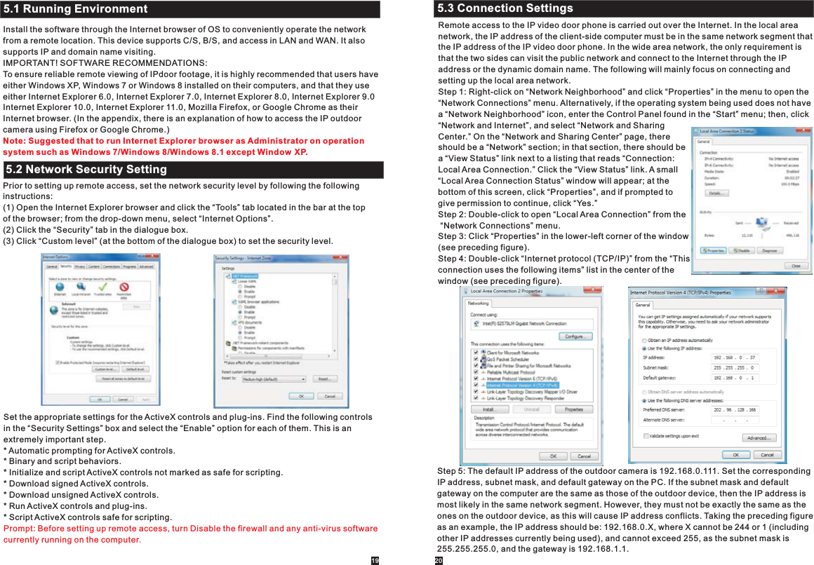 Install the software through the Internet browser of OS to conveniently operate the networkfrom a remote location. This device supports C/S, B/S, and access in LAN and WAN. It also supports IP and domain name visiting.IMPORTANT! SOFTWARE RECOMMENDATIONS:To ensure reliable remote viewing of IPdoor footage, it is highly recommended that users have either Windows XP, Windows 7 or Windows 8 installed on their computers, and that they use either Internet Explorer 6.0, Internet Explorer 7.0, Internet Explorer 8.0, Internet Explorer 9.0Internet Explorer 10.0, Internet Explorer 11.0, Mozilla Firefox, or Google Chrome as their Internet browser. (In the appendix, there is an explanation of how to access the IP outdoor camera using Firefox or Google Chrome.)Prior to setting up remote access, set the network security level by following the following instructions:(1) Open the Internet Explorer browser and click the “Tools” tab located in the bar at the top of the browser; from the drop-down menu, select “Internet Options”.(2) Click the “Security” tab in the dialogue box.(3) Click “Custom level” (at the bottom of the dialogue box) to set the security level.Note: Suggested that to run Internet Explorer browser as Administrator on operation system such as Windows 7/Windows 8/Windows 8.1 except Window XP.5.1 Running Environment5.2 Network Security SettingSet the appropriate settings for the ActiveX controls and plug-ins. Find the following controls in the “Security Settings” box and select the “Enable” option for each of them. This is an extremely important step.* Automatic prompting for ActiveX controls. * Binary and script behaviors.* Initialize and script ActiveX controls not marked as safe for scripting.* Download signed ActiveX controls.* Download unsigned ActiveX controls.* Run ActiveX controls and plug-ins.* Script ActiveX controls safe for scripting.Prompt: Before setting up remote access, turn Disable the firewall and any anti-virus softwarecurrently running on the computer.Remote access to the IP video door phone is carried out over the Internet. In the local area network, the IP address of the client-side computer must be in the same network segment that the IP address of the IP video door phone. In the wide area network, the only requirement is that the two sides can visit the public network and connect to the Internet through the IP address or the dynamic domain name. The following will mainly focus on connecting and setting up the local area network.Step 1: Right-click on “Network Neighborhood” and click “Properties” in the menu to open the “Network Connections” menu. Alternatively, if the operating system being used does not have a “Network Neighborhood” icon, enter the Control Panel found in the “Start” menu; then, click “Network and Internet”, and select “Network and Sharing Center.” On the “Network and Sharing Center” page, there should be a “Network” section; in that section, there should be a “View Status” link next to a listing that reads “Connection: Local Area Connection.” Click the “View Status” link. A small “Local Area Connection Status” window will appear; at the bottom of this screen, click “Properties”, and if prompted to give permission to continue, click “Yes.”Step 2: Double-click to open “Local Area Connection” from the “Network Connections” menu.Step 3: Click “Properties” in the lower-left corner of the window(see preceding figure).Step 4: Double-click “Internet protocol (TCP/IP)” from the “Thisconnection uses the following items” list in the center of the window (see preceding figure).  5.3 Connection SettingsStep 5: The default IP address of the outdoor camera is 192.168.0.111. Set the corresponding IP address, subnet mask, and default gateway on the PC. If the subnet mask and default gateway on the computer are the same as those of the outdoor device, then the IP address is most likely in the same network segment. However, they must not be exactly the same as the ones on the outdoor device, as this will cause IP address conflicts. Taking the preceding figure as an example, the IP address should be: 192.168.0.X, where X cannot be 244 or 1 (including other IP addresses currently being used), and cannot exceed 255, as the subnet mask is 255.255.255.0, and the gateway is 192.168.1.1.19 20